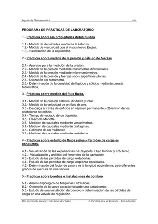 Ingeniería Fluidomecánica xiii
Dto. Ingeniería Nuclear y Mecánica de Fluidos E.U.Politácnica de Donostia – San Sebastián
PROGRAMA DE PRÁCTICAS DE LABORATORIO
1.- Prácticas sobre las propiedades de los fluidos
1.1.- Medida de densidades mediante la balanza.
1.2.- Medida de viscosidad con el viscosímetro Engler.
1.3.- visualización de la capilaridad.
2.- Prácticas sobre medida de la presión y cálculo de fuerzas
2.1.- Aparatos para la medición de la presión.
2.2.- Medida de la presión mediante manómetros diferenciales.
2.3.- Medida de la presión mediante micromanómetros.
2.4.- Medida de la presión y fuerzas sobre superficies planas.
2.5.- Utilización del hidrómetro.
2.6.- Determinación de la densidad de líquidos y sólidos mediante pesada
hidrostática.
3.- Prácticas sobre medida del flujo fluido.
3.1.- Medida de la presión estática, dinámica y total.
3.2.- Medida de la velocidad de un flujo de aire.
3.3.- Descarga a través de orificios en régimen permanente.- Obtención de los
coeficiente del orificio.
3.4.- Tiempo de vaciado de un depósito.
3,5,. Frasco de Mariotte.
3.6.- Medición de caudales mediante venturímetros.
3.7.- Medición de caudales mediante diafragmas.
3.8.- Calibrado de un rotámetro.
3.9.- Medición de caudales mediante vertederos.
4.- Prácticas sobre estudio de flujos reales.- Perdidas de carga en
conductos.
4.1.- Visualización de las experiencias de Reynolds. Flujo laminar y turbulento.
4.2..- Visualización y análisis del fenómeno de la cavitación
4.3.- Estudio de las pérdidas de carga en tuberías.
4.4.- Estudio de las pérdidas de carga en piezas especiales.
4,5.- Determinación del factor de paso y de la longitud equivalente, para diferentes
grados de apertura de una válvula.
5.- Practicas sobre bombas e instalaciones de bombeo
5.1.- Análisis topológico de Máquinas Hidráulicas.
5.2.- Obtención de la curva característica de una turbobomba.
5.3.- Estudio de una instalación de bombeo y determinación de las pérdidas de
carga en una válvula de regulación.
 
