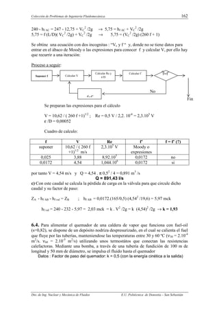 Colección de Problemas de Ingeniería Fluidomecánica. 162
Dto. de Ing. Nuclear y Mecánica de Fluidos E.U. Politécnica de Donostia – San Sebastián
240 - hf AC = 247 - 12,75 + VC
2
/2g → 5,75 = hf AC + VC
2
/2g
5,75 = f (L/D)( VC
2
/2g) + VC
2
/2g → 5,75 = (VC
2
/2g) (260 f + 1)
Se obtine una ecuación con dos incognitas : “Vc y f “ y, donde no se tiene datos para
entrar en el ábaco de Moody o las expresiones para conocer f y calcular V, por ello hay
que recurrir a una iteración:
Proceso a seguir:
Se preparan las expresiones para el cálculo
V = 10,62 / ( 260 f +1)1/2
; Re = 0,5 V / 2,2. 10-6
= 2,3.105
V
ε /D = 0,00052
Cuadro de calculo:
f V Re f’ f = f’ (?)
suponer 10,62 / ( 260 f
+1)1/2
m/s
2,3.105
V Moody o
expresiones
0,025 3,88 8,92.105
0,0172 no
0,0172 4,54 1,044.106
0,0172 si
por tanto V = 4,54 m/s y Q = 4,54 . π 0,52
/ 4 = 0,891 m3
/s
Q = 891,43 l/s
c) Con este caudal se calcula la pérdida de carga en la válvula para que circule dicho
caudal y su factor de paso:
ZA - hf AB - hf val = ZB ; hf AB = 0,0172.(165/0,5) (4,542
/19,6) = 5,97 mck
hf val = 240 - 232 - 5,97 = 2,03 mck = k . V2
/2g = k (4,54)2
/2g → k = 1,93
6.4. Para alimentar el quemador de una caldera de vapor que funciona con fuel-oil
(s=0,82), se dispone de un depósito nodriza despresurizado, en el cual se calienta el fuel
que fluye por las tuberías, manteniendose las temperaturas entre 30 y 60 ºC (ν30 = 2.10-4
m2
/s. ν60 = 2.10-5
m2
/s) utilizando unos termostátos que conectan las resistencias
calefactoras. Mediante una bomba, a través de una tubería de fundición de 100 m de
longitud y 50 mm de diámetro, se impulsa el fluido hasta el quemador
Datos : Factor de paso del quemador: k = 0,5 (con la energía cinética a la salida)
f≈f´
Fin
Suponer f Calcular V
Calcular Re y
ε/D
Calcular f´
f=f´
No
f≈f´
 