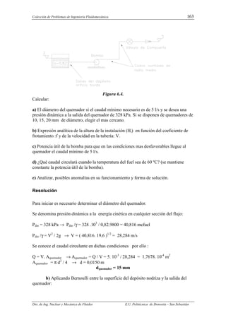 Colección de Problemas de Ingeniería Fluidomecánica. 163
Dto. de Ing. Nuclear y Mecánica de Fluidos E.U. Politécnica de Donostia – San Sebastián
Figura 6.4.
Calcular:
a) El diámetro del quemador si el caudal mínimo necesario es de 5 l/s y se desea una
presión dinámica a la salida del quemador de 328 kPa. Si se disponen de quemadores de
10, 15, 20 mm de diámetro, elegir el mas cercano.
b) Expresión analítica de la altura de la instalación (Hi) en función del coeficiente de
frotamiento :f y de la velocidad en la tubería: V.
c) Potencia útil de la bomba para que en las condiciones mas desfavorables llegue al
quemador el caudal mínimo de 5 l/s.
d) ¿Qué caudal circulará cuando la temperatura del fuel sea de 60 ºC? (se mantiene
constante la potencia útil de la bomba).
e) Analizar, posibles anomalías en su funcionamiento y forma de solución.
Resolución
Para iniciar es necesario determinar el diámetro del quemador.
Se denomina presión dinámica a la energía cinética en cualquier sección del flujo:
Pdin = 328 kPa → Pdin /γ = 328 .103
/ 0,82.9800 = 40,816 mcfuel
Pdin /γ = V2
/ 2g → V = ( 40,816. 19,6 )1/2
= 28,284 m/s
Se conoce el caudal circulante en dichas condiciones por ello :
Q = V. Aquemador → Aquemador = Q / V = 5. 10-3
/ 28,284 = 1,7678. 10-4
m2
Aquemador = π d2
/ 4 → d = 0,0150 m
dquemador = 15 mm
b) Aplicando Bernoulli entre la superficie del depósito nodriza y la salida del
quemador:
 