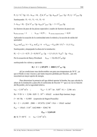 Colección de Problemas de Ingeniería Fluidomecánica. 164
Dto. de Ing. Nuclear y Mecánica de Fluidos E.U. Politécnica de Donostia – San Sebastián
P1 /γ + V1
2
/2g + Z1 - hf tub + Hi - ∑ ki V2
tub / 2g - kquemV 2
quem / 2g = P2 /γ + V2
quem /2g
Sustituyendo: P1 = 0 ; V1 = 0 ; P2 = 0
3 - hf tub + Hi - ∑ ki V2
tub / 2g - kquemV 2
quem / 2g = 5 + V2
quem /2g
los factores de paso de las piezas especiales ( cuadro de factores de paso) son:
korificio de borda = 1 ; k codo = 0,75 ; k valvula compuerta abierta = 0,19
Aplicando la ecuación de la continuidad entre la tubería y la sección de salida del
quemador:
Vquem π d2
quem / 4 = V tub π d2
tub / 4 → Vquem = Vtub (50 / 15 )2
= 11,11 Vtub
Sustituyendo y despejando la altura de la instalación :
Hi = 2 + ( 1 + 0,75 . 2 + 0,19) V2
tub / 2g + 1,5 (11,11. Vtub)2
/ 2g + hf tub
Por la ecuación de Darcy-Weisbach hf tub = f (L/D) (V2
tub/2g)
sustituyendo los valores y operando:
Hi = 2 + ( 187,875 + 2000 f ) V2
tub / 2g
c) Las condiciones mas desfavorables son para una temperatura de 30 ºC , ya
que el fluido es mas viscoso y por tanto mayores pérdidas por fricción , por ello
necesitará un mayor aporte de energía.
Para determinar la potencia util que deberá aportar la bomba, hay que calcular la
altura de la instalación y para ello el coeficiente de fricción “f “ que a su vez es función
del Reynolds y de la rugosidad relativa.
ν30º , = 2.10-4
m2
/s ; Vtub = 5. 10-3
/ (π . 0,052
/ 4 ) = 2,546 m/s
Re = V D / ν = 2,546 . 0,05 / 2 . 10-4
= 636,62 es decir flujo laminar, luego
f = 64 / Re = 0,1005 (expresión de Hagen-Poseuille)
Hi = 2 + ( 0,1005 . 2000 + 187,875) 2,5462
/ 19,6 = 130,63 mcfuel
Putil = 130,63 . 5.10-3
. 0,82.9800 = 5248,7 W
Putil = 5,249 kW
d) Si T= 60 ºC → ν60 = 2.10-5
m2
/s
 