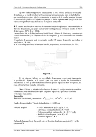 Colección de Problemas de Ingeniería Fluidomecánica. 166
Dto. de Ing. Nuclear y Mecánica de Fluidos E.U. Politécnica de Donostia – San Sebastián
e) entre ambas temperaturas se encuentra la zona crítica en la que no se debe
de trabajar, y se puede producir el fenómeno de la intermitencia. para evitarlo habría
que elevar la temperatura inferior ,o aumentar la potencia de la bomba para que siempre
el número de Reynolds del flujo sea mayor que el límite superior 4000 y superar la zona
crítica, trabajando en todo el intervalo en régimen turbulento.
6.5. En una instalación de trasvase de keroseno desde el depósito de almacenamiento al
depósito de consumo, se quiere instalar una bomba para que circule un caudal de 40 l/s
de keroseno a 20 ºC de s = 0,802.
La tubería de 300 m de longitud es de fundición de 150 mm de diámetro y consta de una
válvula de retención (DN 75) una válvula de compuerta, y 3 codos comerciales de radio
medio.
El depósito de consumo está presurizado siendo 2,5 kg/cm2
la presión que indica el
manómetro. Se pide:
a) Calcular la potencia de la bomba a instalar, suponiendo un rendimiento del 75%.
Figura 6.5.
b) Al cabo de 5 años y por necesidades de consumo es necesario incrementar
la presión del depósito a 3 kg/cm2
; por otra parte la bomba ha disminuido su
rendimiento al 70% y tanto la tubería como las piezas especiales han envejecido. Se
pide calcular el nuevo caudal circulante.
Nota: Utilizar el método de los factores de paso. El envejecimiento se tendrá en
cuenta tanto para la tubería como para las piezas especiales, aplicando el mismo
coeficiente para ambos.
Resolución
Ábaco de viscosidades cinemáticas : ν20
keroseno = 2,2.10-6
m2
/s ; s = 0,802
Cuadro de rugosidades: Tubería de fundición ε = 0,026 cm
Factores de paso: -Válvula de retención (DN 75) : K = 1,5
- Válvula de compuerta abierta : K = 0,19
- Codo comercial de radio medio : K = 0,75 / codo
- Salida depósito ángulos vivos : K = 0,5
- Entrada a depósito : K = 1
Aplicando la ecuación de Bernoulli entre el depósito de almacenamiento (A) y el de
consumo (C):
 