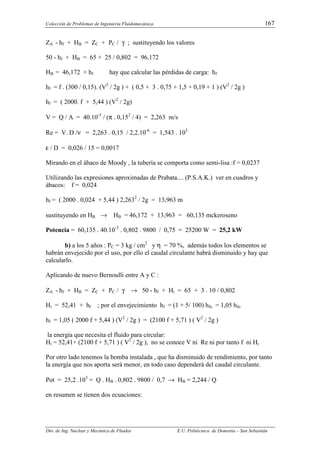 Colección de Problemas de Ingeniería Fluidomecánica. 167
Dto. de Ing. Nuclear y Mecánica de Fluidos E.U. Politécnica de Donostia – San Sebastián
ZA - hf + HB = ZC + PC / γ ; sustituyendo los valores
50 - hf + HB = 65 + 25 / 0,802 = 96,172
HB = 46,172 + hf hay que calcular las pérdidas de carga: hf
hf = f . (300 / 0,15). (V2
/ 2g ) + ( 0,5 + 3 . 0,75 + 1,5 + 0,19 + 1 ) (V2
/ 2g )
hf = ( 2000. f + 5,44 ) (V2
/ 2g)
V = Q / A = 40.10-3
/ (π . 0,152
/ 4) = 2,263 m/s
Re = V. D /ν = 2,263 . 0,15 / 2,2.10-6
= 1,543 . 105
ε / D = 0,026 / 15 = 0,0017
Mirando en el ábaco de Moody , la tubería se comporta como semi-lisa :f = 0,0237
Utilizando las expresiones aproximadas de Prabata.... (P.S.A.K.) ver en cuadros y
ábacos: f = 0,024
hf = ( 2000 . 0,024 + 5,44 ) 2,2632
/ 2g = 13,963 m
sustituyendo en HB → HB = 46,172 + 13,963 = 60,135 mckeroseno
Potencia = 60,135 . 40.10-3
. 0,802 . 9800 / 0,75 = 25200 W = 25,2 kW
b) a los 5 años : PC = 3 kg / cm2
y η = 70 %, además todos los elementos se
habrán envejecido por el uso, por ello el caudal circulante habrá disminuido y hay que
calcularlo.
Aplicando de nuevo Bernoulli entre A y C :
ZA - hf + HB = ZC + PC / γ → 50 - hf + Hi = 65 + 3 . 10 / 0,802
Hi = 52,41 + hf ; por el envejecimiento hf = (1 + 5/ 100) hfo = 1,05 hfo
hf = 1,05 ( 2000 f + 5,44 ) (V2
/ 2g ) = (2100 f + 5,71 ) ( V2
/ 2g )
la energía que necesita el fluido para circular:
Hi = 52,41+ (2100 f + 5,71 ) ( V2
/ 2g ), no se conoce V ni Re ni por tanto f ni Hi
Por otro lado tenemos la bomba instalada , que ha disminuido de rendimiento, por tanto
la energía que nos aporta será menor, en todo caso dependerá del caudal circulante.
Pot = 25,2 .103
= Q . HB . 0,802 . 9800 / 0,7 → HB = 2,244 / Q
en resumen se tienen dos ecuaciones:
 