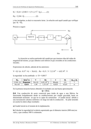 Colección de Problemas de Ingeniería Fluidomecánica. 168
Dto. de Ing. Nuclear y Mecánica de Fluidos E.U. Politécnica de Donostia – San Sebastián
Hi = 52,41+ (2100 f + 5,71 ) ( V2
/ 2g )...........(1)
HB = 2,244 / Q..........................(2)
y tres incógnitas, es decir es necesario iterar , la solución será aquél caudal que verifique
que Hi = HB
Proceso a seguir:
La iteración se realiza partiendo del caudal por que tenemos idea del orden de
magnitud del mismo, ya que sabemos será inferior al que circulaba en las condiciones
iniciales.
Expresiones de cálculo, además de las anteriores:
V = Q / (π . 0,152
/ 4) = 56,6 Q ; Re = 0,15 . V / 2,2.10-6
= 6,82.104
. V
la rugosidad no ha cambiado : ε / D = 0,0017
HB Q(m3
/s) V Re f Hi HB ≅
≅
≅
≅ Hi
2,244 / Q Suponer 56.6 Q 6,82.104
V Moody (1) ?
64,143 0,035 1,98 1,35.105
0,024 63,65 si
En la primera iteración hemos obtenido el resultado con una buena aproximación
Q = 35 l/s
6.6. Una conducción de acero comercial para traida de agua a una fábrica, ha
funcionado holgadamente desde su establecimiento por simple gravedad, hasta un
determinado momento en que no es capaz de suministrar el caudal inicial debido a
una incrustación calcárea uniforme a lo largo de toda la conducción . Se pide teniendo
en cuenta los datos abajo reseñados:
a) Caudal inicial en el instante de la implantación.
b) Calcular la rugosidad de la tubería suponiendo que el diámetro interior (800 mm) no
varía, y que conduce 500 l/s solamente.
No
Suponer Q
V-Re ε/D
f Hi
Hb Hi=HB
Si
Fin
 