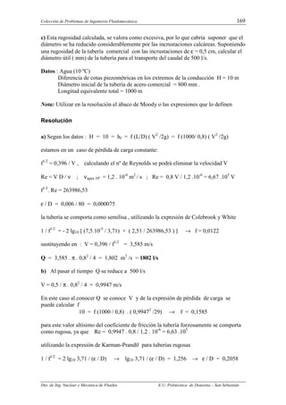 Colección de Problemas de Ingeniería Fluidomecánica. 169
Dto. de Ing. Nuclear y Mecánica de Fluidos E.U. Politécnica de Donostia – San Sebastián
c) Esta rugosidad calculada, se valora como excesiva, por lo que cabría suponer que el
diámetro se ha reducido considerablemente por las incrustaciones calcáreas. Suponiendo
una rugosidad de la tubería comercial con las incrustaciones de ε = 0,5 cm, calcular el
diámetro útil ( mm) de la tubería para el transporte del caudal de 500 l/s.
Datos : Agua (10 ºC)
Diferencia de cotas piezométricas en los extremos de la conducción H = 10 m
Diámetro inicial de la tubería de acero comercial = 800 mm .
Longitud equivalente total = 1000 m
Nota: Utilizar en la resolución el ábaco de Moody o las expresiones que lo definen
Resolución
a) Segun los datos : H = 10 = hf = f (L/D) ( V2
/2g) = f (1000/ 0,8) ( V2
/2g)
estamos en un caso de pérdida de carga constante:
f1/2
= 0,396 / V , calculando el nº de Reynolds se podrá eliminar la velocidad V
Re = V D / ν ; νagua 10º = 1,2 . 10-6
m2
/ s ; Re = 0,8 V / 1,2 .10-6
= 6,67 .105
V
f1/2
. Re = 263986,53
ε / D = 0,006 / 80 = 0,000075
la tubería se comporta como semilisa , utilizando la expresión de Colebrook y White
1 / f1/2
= - 2 lg10 [ (7,5.10-5
/ 3,71) + ( 2,51 / 263986,53 ) ] → f = 0,0122
sustituyendo en : V = 0,396 / f1/2
= 3,585 m/s
Q = 3,585 . π . 0,82
/ 4 = 1,802 m3
/s = 1802 l/s
b) Al pasar el tiempo Q se reduce a 500 l/s
V = 0,5 / π . 0,82
/ 4 = 0,9947 m/s
En este caso al conocer Q se conoce V y de la expresión de pérdida de carga se
puede calcular f
10 = f (1000 / 0,8) . ( 0,99472
/29) → f = 0,1585
para este valor altísimo del coeficiente de fricción la tubería forzosamente se comporta
como rugosa, ya que Re = 0,9947 . 0,8 / 1,2 . 10-6
= 6,63 .105
utilizando la expresión de Karman-Prandtl para tuberías rugosas
1 / f1/2
= 2 lg10 3,71 / (ε / D) → lg10 3,71 / (ε / D) = 1,256 → ε / D = 0,2058
 