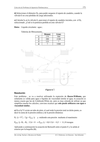 Colección de Problemas de Ingeniería Fluidomecánica. 171
Dto. de Ing. Nuclear y Mecánica de Fluidos E.U. Politécnica de Donostia – San Sebastián
d) Seleccionar el diámetro D4, para poder asegurar el reparto de caudales, cuando la
válvula G no cree pérdidas de carga adicionales.
e) Calcular hf en la válvula G, para tener el reparto de caudales iniciales, con el D4
seleccionado. ¿Cuál es la potencia perdida en esta válvula G?
Datos : Líquido circulante : agua ;
Tuberías de fibrocemento.
D(mm) L(m)
1 175 500
2 200 2100
3 125 ?
4 ? 1500
Figura 6.7.
Resolución
Este problema , se va a resolver utilizando la expresión de Hazen-Williams, que
solamente es valida para agua o líquidos de viscosidad similar al agua, la ecuación es
menos exacta que las de Colebrook-White etc. pero es muy cómoda de utilizar ya que
simplifica mucho los cálculos, conviene recalcar que solo puede utilizarse con agua o
viscosidad similar.
a) En el pº E existe un tubo de pitot, el cual mide la presión total en dicho punto, es
decir la suma de la presión estática y de la presión dinámica:
PE /γ + V2
E / 2g = Ppitot /γ y midiendo esta presión mediante el manómetro
Ppitot /γ - R1 - R2 . 13,6 = 0 → Ppitot /γ = 0,8 13,6 + 0,3 = 11,18 mcagua
Aplicando a continuación la ecuación de Bernoulli entre el punto E y la salida al
exterior por la boquilla (B).
 