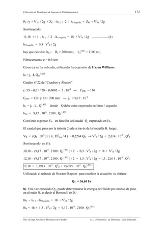 Colección de Problemas de Ingeniería Fluidomecánica. 172
Dto. de Ing. Nuclear y Mecánica de Fluidos E.U. Politécnica de Donostia – San Sebastián
PE /γ + V2
E / 2g + ZE - hf 2 / 2 - hf boquilla = ZB + V2
B / 2g
Sustituyendo:
11,18 + 19 - hf 2 / 2 - hf boquilla = 18 + V2
B / 2g ....................(1)
hf boquilla = 0,3 . V2
B / 2g
hay que calcular hf 2 : D2 = 200 mm ; L2
total
= 2100 m ;
Fibrocemento: ε = 0,01cm
Como ya se ha indicado, utilizando la expresión de Hazen Williams:
hf = j1 .L.Ql/s
1,852
Cuadro nº 22 de “Cuadros y Ábacos”
ε / D = 0,01 / 20 = 0,0005 = 5 . 10-4
→ CHW = 130
CHW = 130 y D = 200 mm → j1 = 9,17 . 10-6
hf = j1 . L . Q1,852
donde Q debe estar expresado en litros / segundo.
hf 2 = 9,17 . 10-6
. 2100 . Q2
1,852
Conviene expresar VB en función del caudal Q2 expresado en l/s.
El caudal que pasa por la tubería 2 sale a través de la boquilla B. luego:
VB = (Q2 . 10-3
) / ( π . D2
boq / 4 ) = 0,2264 Q2 → V2
B / 2g = 2,614 . 10-3
. Q2
2
Sustituyendo en (1):
30,18 - (9,17 . 10-6
. 2100 . Q2
1,852
) / 2 - 0,3 . V2
B / 2g = 18 + V2
B / 2g
12,18 - (9,17 . 10-6
. 2100 . Q2
1,852
) / 2 = 1,3 . V2
B / 2g = 1,3 . 2,614 . 10-3
. Q2
2
12,18 = 3,3983 . 10-3
. Q2
2 + 9,6285 . 10-3
. Q2
1,852
Utilizando el método de Newton-Rapson para resolver la ecuación se obtiene
Q2 = 36,69 l/s
b) Una vez conocido Q2, puede determinarse la energía del fluido por unidad de peso
en el nudo N, es decir el Bernoulli en N:
BN - hf 2 - hf boquilla = 18 + V2
B / 2g
BN = 18 + 1,3 . V2
B / 2g + 9,17 . 10-6
. 2100 . Q2
1,852
 