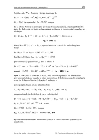 Colección de Problemas de Ingeniería Fluidomecánica. 173
Dto. de Ing. Nuclear y Mecánica de Fluidos E.U. Politécnica de Donostia – San Sebastián
Sustituyendo: V2
B / 2g por su valor en función de Q2
BN = 18 + 3,3983 . 10-3
. Q2
2 + 1,9257 . 10-2
. Q2
1,852
Q2 = 36,69 l/s , operando : BN = 37, 785 mcagua
En la tubería 3 existe un diafragma que mide el caudal circulante, se conocen todos los
datos del diafragma, por tanto no hay mas que sustituir en la expresión del caudal en un
diafragma.
Q = C. Ao. ( 2 g R )1/2
= 0,8 . (π . 0,12
/ 4) ( 2 g. 0,85)1/2
= 0,0256 m3
/s
Q3 = 25,65 l/s
Como BN = 37,785 > 22 = BC el agua en la tubería 3 circula del nudo al depósito
luego:
BN - hf 3 = 22 → hf 3 = 37,785 - 22 = 15,785
Por Hazen Williams hf 3 = j1 L3 Q3
1,852
= 15,785
previamente hay que calcular j1 para la tubería 3
D3 = 125 mm ; ε / D = 0,01 / 12,5 = 8. 10-4
→ CHW = 130 → j1 = 9,05.10-5
es decir : 15,785 = 9,05.10-5
L3 (25,65)1,852
→ L3 = 428,515 m
c) Q1 = 2400 l/mn = 2400 / 60 = 40 l/s. para conocer la potencia util de la bomba,
previamente habrá que calcular la altura manométrica de la bomba, para ello se aplica la
ecuación de Bernoulli entre el depósito A y el nudo N
como el depósito está abierto a la atmósfera:
ZA - hf1 + HB = BN → HB = BN - ZA + hf1 = 37,785 - 10 + hf1
es necesario calcular la pérdida de carga en la tubería 1 :
D1 = 175 mm ; ε / D = 0,01 / 17,5 = 5,71.10-4
→ CHW = 130 → j1 = 1,76.10-5
hf1 = 1,76.10-5
. 500 . (40 )1,852
= 8,156 mca
HB = 27,785 + 8,156 = 35,94 mcagua
Putil = 35,94 . 40.10-3
. 9800 = 14089 W = 14,1 kW
d) Para estudiar la tubería 4 necesitamos conocer el caudal circulante y el sentido de
circulación.
 