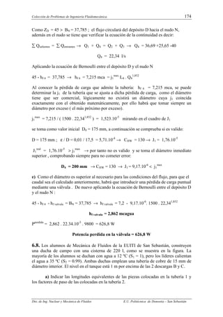 Colección de Problemas de Ingeniería Fluidomecánica. 174
Dto. de Ing. Nuclear y Mecánica de Fluidos E.U. Politécnica de Donostia – San Sebastián
Como ZD = 45 > BN = 37,785 ; el flujo circulará del depósito D hacia el nudo N,
además en el nudo se tiene que verificar la ecuación de la continuidad es decir:
∑ Qsalientes = ∑ Qentrantes → Q1 + Q4 = Q2 + Q3 → Q4 = 36,69 +25,65 -40
Q4 = 22,34 l/s
Aplicando la ecuación de Bernoulli entre el depósito D y el nudo N
45 - hf 4 = 37,785 → hf 4 = 7,215 mca = j1
max
L4 . Q4
1,852
Al conocer la pérdida de carga que admite la tubería: hf 4 = 7,215 mca, se puede
determinar la j1 de la tubería que se ajusta a dicha pérdida de carga, como el diámetro
tiene que ser comercial, lógicamente no existirá un diámetro cuya j1 coincida
exactamente con el obtenido matemáticamente, por ello habrá que tomar siempre un
diámetro por exceso ( el más próximo por exceso).
j1
max
= 7,215 / ( 1500 . 22,341,852
) = 1,523.10-5
mirando en el cuadro de J1
se toma como valor inicial D4 = 175 mm, a continuación se comprueba si es valido:
D = 175 mm ; ε / D = 0,01 / 17,5 = 5,71.10-4
→ CHW = 130 → J1 = 1,76.10-5
J1
real
= 1,76.10-5
> j1
max
→ por tanto no es valido y se toma el diámetro inmediato
superior , comprobando siempre para no cometer error:
D4 = 200 mm → CHW = 130 → J1 = 9,17.10-6
< j1
max
e) Como el diámetro es superior al necesario para las condiciones del flujo, para que el
caudal sea el calculado anteriormente, habrá que introducir una pérdida de carga puntual
mediante una válvula . De nuevo aplicando la ecuación de Bernoulli entre el depósito D
y el nudo N :
45 - hf 4 - hf valvula = BN = 37,785 → hf valvula = 7,2 - 9,17.10-6
. 1500 . 22,341,852
hf valvula = 2,862 mcagua
Pperdida
= 2,862 . 22.34.10-3
. 9800 = 626,8 W
Potencia perdida en la válvula = 626,8 W
6.8. Los alumnos de Mecánica de Fluidos de la EUITI de San Sebastián, construyen
una ducha de campo con una cisterna de 220 l, como se muestra en la figura. La
mayoría de los alumnos se duchan con agua a 12 ºC (S1 = 1), pero los líderes calientan
el agua a 35 ºC (S2 = 0.99). Ambas duchas emplean una tubería de cobre de 15 mm de
diámetro interior. El nivel en el tanque está 1 m por encima de las 2 descargas B y C.
a) Indicar las longitudes equivalentes de las piezas colocadas en la tubería 1 y
los factores de paso de las colocadas en la tubería 2.
 