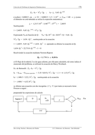 Colección de Problemas de Ingeniería Fluidomecánica. 176
Dto. de Ing. Nuclear y Mecánica de Fluidos E.U. Politécnica de Donostia – San Sebastián
ZA - hf = V2
B / 2g ; hf = j1 . 9,45. Q1
1,852
ε (cobre) = 0,00015 cm ; ε / D = 0,00015 / 1,5 = 1.10-4
→ CHW = 140 → j1 (como
el diámetro no está tabulado se utiliza la expresión matemática)
j1 = 1,2117.1010
/ (1401,852
. 154,87
) = 2,4055
Sustituyendo:
1 = 2,4055 . 9,45 .Q 1
1’852
+ V2
B / 2g
Expresando VB en función de Q : VB = Q1.10-3
/ (π . 0,0152
/ 4) = 5,66 . Q1
V2
B / 2g = 1,634 . Q1
2
, sustituyendo en la ecuación:
1 = 2,4055 . 9,45 .Q1
1,852
+ 1,634 . Q1
2
→ operando se obtiene la ecuación en Q1
1,634 .Q1
2
+ 22,7318 .Q1
1,852
- 1 = 0
Resolviendo la ecuación mediante Newton-Rapson
Q1 = 0,1798 l/s ≅ 0,18 l/s
c) El flujo de la tubería 2 es de agua caliente, por ello para calcularlo, tal como indica el
enunciado del problema, se utilizará la ecuación de Darcy Weisbach.
Ec. de Bernoulli: ZA - hf = V2
2 / 2g
hf = hf tubo + hf piezas especiales = f. (9 / 0,015). V2
2 / 2g + ( 1 + 4. 1,13) V2
2 / 2g
hf = ( 600.f + 5,52 ) V2
2 / 2g sustituyendo en la ecuación
1 = ( 600.f + 6,52 )V2
2 / 2g
se obtiene una ecuación con dos incognitas ( f y V ) por tanto es necesario iterar.
Proceso a seguir :
preparando las expresiones de calculo
Suponer f D Re
ε/D f´ f≈f´
No
f=f´
Si Fin
 