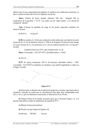 Colección de Problemas de Ingeniería Fluidomecánica. 180
Dto. de Ing. Nuclear y Mecánica de Fluidos E.U. Politécnica de Donostia – San Sebastián
deberá estar el aire comprimido para duplicar el caudal en las condiciones anteriores, es
decir, cuando la altura del nivel en el depósito sea de 6m.
Datos: Tubería de hierro forjado, diámetro 100 mm, longitud 100 m;
temperatura de la gasolina = 10 oC. Los codos son de “radio medio”, y la válvula de
compuerta “abierta”.
Nota: Calcular las pérdidas de carga en las piezas especiales mediante los
factores de paso.
r) 20,8 l/s; 1,6 kg/cm2
.
6.16. Los puntos A y B de una conducción están unidos por una tubería de acero
comercial de 15 cm de diámetro interior y 1200 m de longitud. El punto B está situado
15 m por encima de A y las presiones en A y B son respectivamente 8,6 y 3,4 kg/cm2.
Se pide:
- Caudal de fuel-oil a 21oC, que circulará entre A y B.
Datos: Viscosidad = 3,83.10-6 m2/s; densidad relativa = 0,854.
r) 42,2 l/s.
6.17. Se quiere transportar 180 l/s de keroseno (densidad relativa = 0,98;
viscosidad = 2,8.10-6m2/s) mediante un oleoducto cuyo perfil longitudinal se indica en
la figura. Se pide:
Figura 6.17.
a) Seleccionar el diámetro de la tubería de fundición a instalar, igual para todo el
oleoducto, teniendo en cuenta que la velocidad del flujo debe estar comprendida entre
0,8 y 1 m/s, y que los diámetros comerciales se fabrican de 50 en 50 mm.
b) Potencia bruta de la bomba necesaria para que el keroseno llegue a C a la
presión atmosférica siendo el rendimiento de aquella de 0,75.
c) Dibujar la línea piezométrica.
d) Presión con que llegará el líquido a B.
r) 500 mm; 599 kW; 5,0 mcl.
 