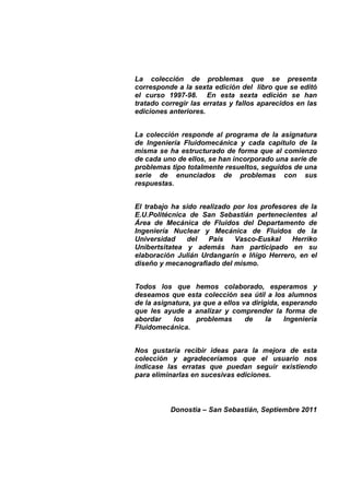 La colección de problemas que se presenta
corresponde a la sexta edición del libro que se editó
el curso 1997-98. En esta sexta edición se han
tratado corregir las erratas y fallos aparecidos en las
ediciones anteriores.
La colección responde al programa de la asignatura
de Ingeniería Fluidomecánica y cada capítulo de la
misma se ha estructurado de forma que al comienzo
de cada uno de ellos, se han incorporado una serie de
problemas tipo totalmente resueltos, seguidos de una
serie de enunciados de problemas con sus
respuestas.
El trabajo ha sido realizado por los profesores de la
E.U.Politécnica de San Sebastián pertenecientes al
Área de Mecánica de Fluidos del Departamento de
Ingeniería Nuclear y Mecánica de Fluidos de la
Universidad del País Vasco-Euskal Herriko
Unibertsitatea y además han participado en su
elaboración Julián Urdangarín e Iñigo Herrero, en el
diseño y mecanografiado del mismo.
Todos los que hemos colaborado, esperamos y
deseamos que esta colección sea útil a los alumnos
de la asignatura, ya que a ellos va dirigida, esperando
que les ayude a analizar y comprender la forma de
abordar los problemas de la Ingeniería
Fluidomecánica.
Nos gustaría recibir ideas para la mejora de esta
colección y agradeceríamos que el usuario nos
indicase las erratas que puedan seguir existiendo
para eliminarlas en sucesivas ediciones.
Donostia – San Sebastián, Septiembre 2011
 