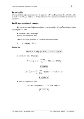 Colección de problemas de Mecánica de Fluidos 2
Dto. de Ing. Nuclear y Mecánica de Fluidos E. U. Politécnica de Donostia – San Sebastián.
Introducción
En este capítulo se presentan una serie de ejercicios sobre las Propiedades de los fluidos, tales
como la viscosidad, el módulo de elasticidad volumétrico y la capilaridad debida a la tensión
superficial.
Problemas resueltos de examen.
1.1. Un cuerpo pesa 50 kg en un planeta cuya gravedad es 3,5 m/s2 siendo su densidad
2.500 kg/m3 ; se pide:
a) Volumen y masa del cuerpo.
b) Peso del cuerpo en la tierra.
Nota: Realícese el problema en el sistema internacional (SI).
r) 56 l; 140 kg; 1.372 N.
Resolución
3
2
/
2500
;
/
5
,
3
;
50
: m
kg
s
m
g
kg
W
Datos =
=
= ρ
a) Volumen y masa del cuerpo.
kg
m
kg
m
g
m
W 140
140
5
,
3
8
,
9
50
=
→
=
×
=
⇒
×
=
kg
m 140
=
3
3
3
10
.
56
056
,
0
2500
140
m
V
m
m
V
V
m −
=
→
=
=
=
⇒
=
ρ
ρ
3
3
10
.
56 m
V −
=
b) Peso del cuerpo en la tierra.
N
W
N
g
m
W 1372
2
,
137
8
,
9
140 =
→
=
×
=
×
=
N
W 1372
=
 