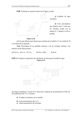 Colección de Problemas de Ingeniería Fluidomecánica. 187
Dto. de Ing. Nuclear y Mecánica de Fluidos E.U. Politécnica de Donostia – San Sebastián
6.28. Teniendo en cuenta los datos de la figura, se pide:
a) Caudales de agua
circulante.
b) Cota piezométrica
que debería tener C para que
no circulara caudal por la
tubería nº 3. Deducir si ello es
posible.
Figura 6.28.
c) Cota que debería tener B para que circulara por la tubería nº 2 un caudal de 10
l/s en dirección al depósito.
Nota: Prescíndase de las pérdidas menores y de las energías cinéticas. Las
tuberías son de fibrocemento.
r) 22,8 l/s; 64,1 l/s; 87,3 l/s; 34,28 m (NO); 45,48 m.
6.29. En la figura se representa una red abierta. Se desea que el caudal de agua
Figura 6.29.
que llegue al depósito C sea de 25 l/s. Para ello se dispone de una bomba de 4,5 kW con
un rendimiento del 73 %. Calcular:
a) Caudales circulantes con su sentido.
b) Cotas piezométricas de E y F.
c) Altura manométrica de la bomba.
 