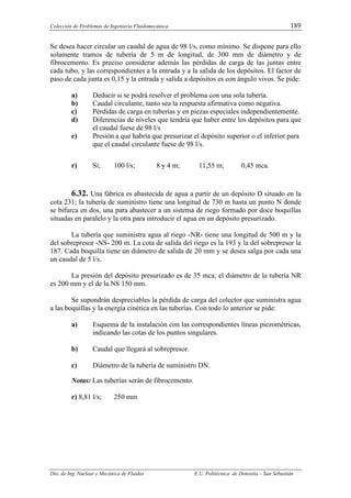 Colección de Problemas de Ingeniería Fluidomecánica. 189
Dto. de Ing. Nuclear y Mecánica de Fluidos E.U. Politécnica de Donostia – San Sebastián
Se desea hacer circular un caudal de agua de 98 l/s, como mínimo. Se dispone para ello
solamente tramos de tubería de 5 m de longitud, de 300 mm de diámetro y de
fibrocemento. Es preciso considerar además las pérdidas de carga de las juntas entre
cada tubo, y las correspondientes a la entrada y a la salida de los depósitos. El factor de
paso de cada junta es 0,15 y la entrada y salida a depósitos es con ángulo vivos. Se pide:
a) Deducir si se podrá resolver el problema con una sola tubería.
b) Caudal circulante, tanto sea la respuesta afirmativa como negativa.
c) Pérdidas de carga en tuberías y en piezas especiales independientemente.
d) Diferencias de niveles que tendría que haber entre los depósitos para que
el caudal fuese de 98 l/s
e) Presión a que habría que presurizar el depósito superior o el inferior para
que el caudal circulante fuese de 98 l/s.
r) Si; 100 l/s; 8 y 4 m; 11,55 m; 0,45 mca.
6.32. Una fábrica es abastecida de agua a partir de un depósito D situado en la
cota 231; la tubería de suministro tiene una longitud de 730 m hasta un punto N donde
se bifurca en dos, una para abastecer a un sistema de riego formado por doce boquillas
situadas en paralelo y la otra para introducir el agua en un depósito presurizado.
La tubería que suministra agua al riego -NR- tiene una longitud de 500 m y la
del sobrepresor -NS- 200 m. La cota de salida del riego es la 193 y la del sobrepresor la
187. Cada boquilla tiene un diámetro de salida de 20 mm y se desea salga por cada una
un caudal de 5 l/s.
La presión del depósito presurizado es de 35 mca; el diámetro de la tubería NR
es 200 mm y el de la NS 150 mm.
Se supondrán despreciables la pérdida de carga del colector que suministra agua
a las boquillas y la energía cinética en las tuberías. Con todo lo anterior se pide:
a) Esquema de la instalación con las correspondientes líneas piezométricas,
indicando las cotas de los puntos singulares.
b) Caudal que llegará al sobrepresor.
c) Diámetro de la tubería de suministro DN.
Notas: Las tuberías serán de fibrocemento.
r) 8,81 l/s; 250 mm
 