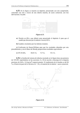 Colección de Problemas de Ingeniería Fluidomecánica. 190
Dto. de Ing. Nuclear y Mecánica de Fluidos E.U. Politécnica de Donostia – San Sebastián
6.33. En la figura se muestra un depósito, presurizado con aire comprimido,
conectado con otro a través de una tubería maestra, de acero comercial, con tres
derivaciones. Se pide:
Figura 6.33.
a) Presión en kPa a que deberá estar presurizado el depósito A para que el
caudal que discurra por la tubería 4 sea de 40 l/s.
b) Caudales circulantes por las tuberías restantes.
c) Coeficiente de Hazen-Willians para que los resultados obtenidos por este
procedimiento y con el ábaco de Moody proporcionen resultados equivalentes.
r) 107,36 kPa; 68,81 l/s; 9,7 l/s; 19,1 l/s.
6.34. La bomba del sistema de tuberías mostrado en la figura tiene una potencia
de 128 kW, registrándose en las secciones A y B de succión y descarga de la máquina
presiones de 0,68 y 3,6 kg/cm2 respectivamente. El rendimiento de la bomba es del 80
%, el factor de paso de la válvula es k = 26 y el material de la tubería = acero comercial.
Figura 6.34.
 