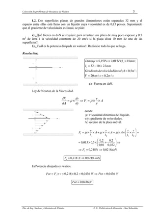 Colección de problemas de Mecánica de Fluidos 3
Dto. de Ing. Nuclear y Mecánica de Fluidos E. U. Politécnica de Donostia – San Sebastián.
1.2. Dos superficies planas de grandes dimensiones están separadas 32 mm y el
espacio entre ellas está lleno con un líquido cuya viscosidad es de 0,15 poises. Suponiendo
que el gradiente de velocidades es lineal, se pide:
a) ¿Qué fuerza en daN se requiere para arrastrar una placa de muy poco espesor y 0,5
m2
de área a la velocidad constante de 20 cm/s si la placa dista 10 mm de una de las
superficies?
b) ¿Cuál es la potencia disipada en watios?. Razónese todo lo que se haga.
Resolución:
s
m
s
cm
V
m
A
lineal
velocidad
de
Gradiente
mm
l
mm
l
Pl
Po
Datos
/
2
,
0
/
20
;
5
,
0
;
22
10
32
;
10
;
015
,
0
15
,
0
2
2
1
=
=
=
=
−
=
=
=
=
µ
a) Fuerza en daN.
Ley de Newton de la Viscosidad.
A
y
v
F
dy
dv
dA
dF
t
t
×
×
=
⇒
×
= µ
µ
donde
µ: viscosidad dinámica del líquido.
v/y: gradiente de velocidades.
A: sección de la placa móvil.
daN
N
F
l
v
l
v
A
A
l
v
A
l
v
F
t
t
0218
,
0
218
,
0
022
,
0
2
,
0
01
,
0
2
,
0
5
,
0
015
,
0
2
1
2
1
⇒
=
⇒
⇒






+
×
×
=
=








×
×
×
=
×
×
+
×
×
= µ
µ
µ
daN
N
Ft 0218
,
0
218
,
0 ⇒
=
b) Potencia disipada en watios.
W
Pot
W
v
F
Pot t 0436
,
0
0436
,
0
2
,
0
218
,
0 =
⇒
=
×
=
×
=
W
Pot 0436
,
0
=
 