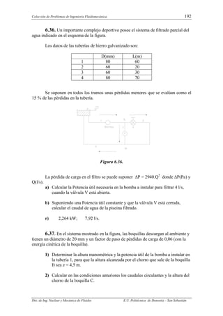 Colección de Problemas de Ingeniería Fluidomecánica. 192
Dto. de Ing. Nuclear y Mecánica de Fluidos E.U. Politécnica de Donostia – San Sebastián
6.36. Un importante complejo deportivo posee el sistema de filtrado parcial del
agua indicado en el esquema de la figura.
Los datos de las tuberías de hierro galvanizado son:
D(mm) L(m)
1 80 60
2 60 20
3 60 30
4 80 70
Se suponen en todos los tramos unas pérdidas menores que se evalúan como el
15 % de las pérdidas en la tubería.
Figura 6.36.
La pérdida de carga en el filtro se puede suponer ∆P = 2940.Q2
donde ∆P(Pa) y
Q(l/s).
a) Calcular la Potencia útil necesaria en la bomba a instalar para filtrar 4 l/s,
cuando la válvula V está abierta.
b) Suponiendo una Potencia útil constante y que la válvula V está cerrada,
calcular el caudal de agua de la piscina filtrado.
r) 2,264 kW; 7,92 l/s.
6.37. En el sistema mostrado en la figura, las boquillas descargan al ambiente y
tienen un diámetro de 20 mm y un factor de paso de pérdidas de carga de 0,06 (con la
energía cinética de la boquilla).
1) Determinar la altura manométrica y la potencia útil de la bomba a instalar en
la tubería 1, para que la altura alcanzada por el chorro que sale de la boquilla
B sea z = 4,5 m.
2) Calcular en las condiciones anteriores los caudales circulantes y la altura del
chorro de la boquilla C.
 
