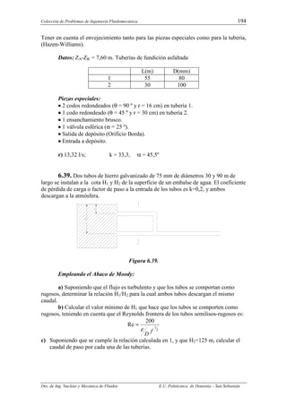 Colección de Problemas de Ingeniería Fluidomecánica. 194
Dto. de Ing. Nuclear y Mecánica de Fluidos E.U. Politécnica de Donostia – San Sebastián
Tener en cuenta el envejecimiento tanto para las piezas especiales como para la tubería,
(Hazen-Williams).
Datos: ZA-ZB = 7,60 m. Tuberías de fundición asfaltada
L(m) D(mm)
1 55 80
2 30 100
Piezas especiales:
•
•
•
• 2 codos redondeados (θ = 90 º y r = 16 cm) en tubería 1.
•
•
•
• 1 codo redondeado (θ = 45 º y r = 30 cm) en tubería 2.
•
•
•
• 1 ensanchamiento brusco.
•
•
•
• 1 válvula esférica (α = 25 º).
•
•
•
• Salida de depósito (Orificio Borda).
•
•
•
• Entrada a depósito.
r) 13,32 l/s; k = 33,3, α = 45,5º
6.39. Dos tubos de hierro galvanizado de 75 mm de diámetros 30 y 90 m de
largo se instalan a la cota H1 y H2 de la superficie de un embalse de agua. El coeficiente
de pérdida de carga o factor de paso a la entrada de los tubos es k=0,2, y ambos
descargan a la atmósfera.
Figura 6.39.
Empleando el Abaco de Moody:
a) Suponiendo que el flujo es turbulento y que los tubos se comportan como
rugosos, determinar la relación H1/H2 para la cual ambos tubos descargan el mismo
caudal.
b) Calcular el valor mínimo de H1 que hace que los tubos se comporten como
rugosos, teniendo en cuenta que el Reynolds frontera de los tubos semilisos-rugosos es:
2
1
200
Re
f
D
ε
=
c) Suponiendo que se cumple la relación calculada en 1, y que H2=125 m, calcular el
caudal de paso por cada una de las tuberías.
 