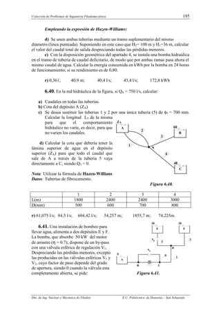 Colección de Problemas de Ingeniería Fluidomecánica. 195
Dto. de Ing. Nuclear y Mecánica de Fluidos E.U. Politécnica de Donostia – San Sebastián
Empleando la expresión de Hazen-Williams:
d) Se unen ambas tuberías mediante un tramo suplementario del mismo
diámetro (linea punteada). Suponiendo en este caso que H2= 100 m y H1=36 m, calcular
el valor del caudal total de salida despreciando todas las pérdidas menores.
e) Con la disposición geométrica del apartado 4, se instala una bomba hidraúlica
en el tramo de tubería de caudal deficitario, de modo que por ambas ramas pasa ahora el
mismo caudal de agua. Calcular la energía consumida en kWh por la bomba en 24 horas
de funcionamiento, si su rendimiento es de 0,80.
r) 0,361; 40,9 m; 40,4 l/s; 43,4 l/s; 172,8 kWh
6.40. En la red hidráulica de la figura, si Q4 = 750 l/s, calcular:
a) Caudales en todas las tuberías.
b) Cota del depósito A (ZA)
c) Se desea sustituir las tuberias 1 y 2 por una única tubería (5) de φ5 = 700 mm.
Calcular la longitud L5 de la misma
para que el comportamiento
hidráulico no varie, es decir, para que
no varien los caudales.
d) Calcular la cota que debería tener la
lámina superior de agua en el depósito
superior (ZA) para que todo el caudal que
sale de A a través de la tubería 5 vaya
directamente a C, siendo Q3 = 0.
Nota: Utilizar la fórmula de Hazen-Willians
Datos: Tuberías de fibrocemento.
Figura 6.40.
1 2 3 4
L(m) 1800 2400 2400 3000
D(mm) 500 600 700 800
r) 61,075 l/s; 84,5 l/s; 604,42 l/s; 54,257 m; 1855,7 m; 74,225m.
6.41. Una instalación de bombeo para
llevar agua, alimenta a dos depósitos E y F.
La bomba, que absorbe 50 kW del motor
de arrastre (η = 0.7), dispone de un by-pass
con una válvula esférica de regulación V1.
Despreciando las pérdidas menores, excepto
las producidas en las válvulas esféricas V1 y
V2, cuyo factor de paso depende del grado
de apertura, siendo 0 cuando la válvula esta
completamente abierta, se pide: Figura 6.41.
Z
A
1
2
B
60
C
48
3
N
A
4
0
C
B
A
B
1
2
E
30
F
30
3
0
D
V2
1
V
 