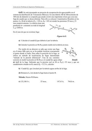 Colección de Problemas de Ingeniería Fluidomecánica. 197
Dto. de Ing. Nuclear y Mecánica de Fluidos E.U. Politécnica de Donostia – San Sebastián
6.43. Se está ejecutando un proyecto de recuperación de agua potable en el
sistema de distribución de Tzitzunzan (México). En una tubería AB de fibrocemento de
300 mm de diámetro se sospecha que puede existir una importante rotura que crea una
fuga de caudal que se desea eliminar. Para ello se colocan 2 manómetros Bourdon en los
puntos A y B de la tubería (ZA= 120 m, ZB= 105 m) siendo las presiones 59 mca y 51
mca respectivamente. La tubería tiene una
pendiente α= constante en toda la longitud
LAB=2050 m.
En el caso de que no existiese fuga:
Figura 6.43.
a) Calcular el caudal Q que debería ir por la tubería.
b) Calcular la presión en M (PM) punto medio de la tubería en mca.
Por medio de un detector se sabe que existe una fuga
en el tramo MB, pero no se ha podido localizar exactamente
el punto donde se halla. Para saber la posición de la fuga, se
utiliza un método de localización de fugas denominado
“método de la presión diferencial”. Una de sus variantes
consiste en medir la presión en M (PM) y el caudal Q2 aguas abajo Detalle
de 6.43 de la fuga. Sabiendo que la presión real en M es PM/γ =53 mca y que un
caudalímetro situado en B, marca Q2 =112 l/s, calcular:
b) Caudal Q1 que circulará por la tubería aguas arriba de la fuga.
d) Distancia LF (m) desde la fuga hasta el punto B.
Método: Hazen-Williams.
r) 135,186 l/s ; 55 mca; 147,4 l/s; 764,8 m.
A
M
B
Q1
2
Q
F
LF
q F
P
120
α
α
α
α
A M
A
B
B
P
105
 
