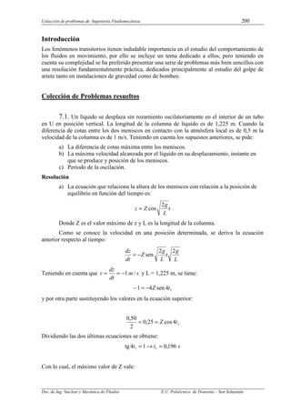 Colección de problemas de Ingeniería Fluidomecánica. 200
Dto. de Ing. Nuclear y Mecánica de Fluidos E.U. Politécnica de Donostia – San Sebastián.
Introducción
Los fenómenos transitorios tienen indudable importancia en el estudio del comportamiento de
los fluidos en movimiento, por ello se incluye un tema dedicado a ellos, pero teniendo en
cuenta su complejidad se ha preferido presentar una serie de problemas más bien sencillos con
una resolución fundamentalmente práctica, dedicados principalmente al estudio del golpe de
ariete tanto en instalaciones de gravedad como de bombeo.
Colección de Problemas resueltos
7.1. Un líquido se desplaza sin rozamiento oscilatoriamente en el interior de un tubo
en U en posición vertical. La longitud de la columna de líquido es de 1,225 m. Cuando la
diferencia de cotas entre los dos meniscos en contacto con la atmósfera local es de 0,5 m la
velocidad de la columna es de 1 m/s. Teniendo en cuenta los supuestos anteriores, se pide:
a) La diferencia de cotas máxima entre los meniscos.
b) La máxima velocidad alcanzada por el líquido en su desplazamiento, instante en
que se produce y posición de los meniscos.
c) Periodo de la oscilación.
Resolución
a) La ecuación que relaciona la altura de los meniscos con relación a la posición de
equilibrio en función del tiempo es:
t
L
g
Z
z
2
cos
=
Donde Z es el valor máximo de z y L es la longitud de la columna.
Como se conoce la velocidad en una posición determinada, se deriva la ecuación
anterior respecto al tiempo:
L
g
t
L
g
Z
dt
dz 2
2
sen
−
=
Teniendo en cuenta que s
m
dt
dz
v /
1
−
=
= y L = 1,225 m, se tiene:
1
4
sen
4
1 t
Z
−
=
−
y por otra parte sustituyendo los valores en la ecuación superior:
1
4
cos
25
,
0
2
50
,
0
t
Z
=
=
Dividiendo las dos últimas ecuaciones se obtiene:
s
t
t 196
,
0
1
4
tg 1
1 =
→
=
Con lo cual, el máximo valor de Z vale:
 
