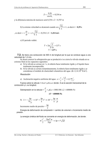 Colección de problemas de Ingeniería Fluidomecánica. 201
Dto. de Ing. Nuclear y Mecánica de Fluidos E.U. Politécnica de Donostia – San Sebastián.
m
t
Z 354
,
0
4
cos
26
,
0
1
=
=
y la diferencia máxima de meniscos será 0,354 x 2 = 0,707 m
b) La misma velocidad se alcanzará cuando sen 1
2
=
t
L
g
, es decir t = 0,39 s
, es decir 4
.
1
.
354
,
0
2
.
1
. −
=
−
=
=
L
g
z
dt
dz
v = 1,414 m/s
c) El periodo valdrá:
s
g
L
T 57
,
1
2
2 =
= π
T = 1,57 s
7.2. Se tiene una conducción de 500 m de longitud por la que se conduce agua a una
velocidad de 1,2 m/s.
Se desea conocer la sobrepresión que se producirá si se cierra la válvula situada en su
extremo final en los supuestos siguientes:
a) Si la válvula se cerrase en 1 s, la tubería fuese totalmente rígida y el líquido fuese
totalmente incompresible.
b) Si la válvula se cerrara instantáneamente, la tubería fuera totalmente rígida y se
considerase el módulo de elasticidad volumétrico del agua (K=2,14.109
N/m2
).
Resolución
a) Aceleración negativa uniforme del agua: 2
2
,
1
1
2
,
1
s
m
t
v
a =
=
=
Fuerza sobre la válvula = m.a = ρ.A.L.a donde A es la sección transversal de la
conducción y L su longitud.
Sobrepresión en la válvula = Pa
La
A
F
600000
2
,
1
.
500
.
1000 =
=
= ρ
∆P = 600000 Pa
b)
ρ
m
k
p
V
V
k
p
V
V
v
p
k .
.
∆
=
∆
⇒
∆
=
∆
→
∆
∆
−
=
Incremento medio de presión =
2
p
∆
Energía de deformación de compresión = cambio de volumen x Incremento medio de
presión.
La energía cinética del fluido se convierte en energía de deformación, de donde:
( ) ρ
ρ
k
V
p
k
m
p
v
m =
∆
→
∆
=
2
2
2
2
 