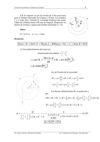 Colección de problemas de Mecánica de Fluidos 4
Dto. de Ing. Nuclear y Mecánica de Fluidos E. U. Politécnica de Donostia – San Sebastián.
1.3. Se requiere un par de torsión de 4 Nm para hacer
girar el cilindro intermedio de la figura a 30 rpm. Los cilindros
1 y 2 están fijos. Calcular la viscosidad dinámica del aceite.
Todos los cilindros tienen 450 mm de longitud. Despreciar los
efectos de extremo y espesor del cilindro intermedio (e = 0).
Datos:
R = 0,15 m; e1 = e2 = 3 mm.
Resolución
15
,
0
;
3
;
0
;
450
;
30
;
4
: 2
1
=
=
=
≈
=
=
= R
mm
l
l
e
mm
L
rpm
N
mN
M
Datos
a) Viscosidad dinámica del aceite (µ)
2
1
.
l
v
l
v
s
velocidade
de
Gradiente =
=
( )
( )
s
m
s
m
R
R
R
v
015
,
0
60
2
30
1
1
1
×
=
=
×
=
×
×
×
=
×
=
π
π
π
ω
Ley de Newton de la viscosidad:
dA
l
v
l
v
dA
l
v
dA
l
v
dF
dA
dt
dv
dF t
t
×








+
×
=
×
×
+
+
×
×
=
⇒
×
×
=
2
1
2
1
µ
µ
µ
µ
Las fuerzas infinitesimales dFt se anulan dos a
dos.
dM dF R M dF R
v
l
v
l
dA R
M
v
l
v
l
R L R
t
A
A
= × ⇒ = × = × +





 × × ⇒
= × +





 × × × × × ⇒
∫
∫
1 1 1
1 2
1
1 2
1 1
2
µ
µ π
Pl
L
R
l
v
l
v
M
2
,
0
15
,
0
45
,
0
2
003
,
0
15
,
0
2
4
2
2
2
1
2
1
=
×
×
×
×
×
=
×
×
×








+
=
π
π
π
µ
Po
Pl 2
2
,
0 =
=
µ
R
e
e
e 2
1 1
2
 