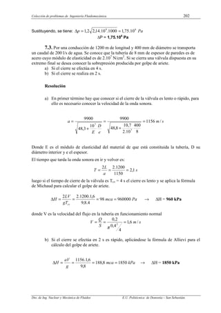 Colección de problemas de Ingeniería Fluidomecánica. 202
Dto. de Ing. Nuclear y Mecánica de Fluidos E.U. Politécnica de Donostia – San Sebastián.
Sustituyendo, se tiene: Pa
p 6
9
10
.
75
,
1
1000
.
10
.
14
,
2
2
,
1 =
=
∆
∆P = 1,75.106
Pa
7.3. Por una conducción de 1200 m de longitud y 400 mm de diámetro se transporta
un caudal de 200 l/s de agua. Se conoce que la tubería de 8 mm de espesor de paredes es de
acero cuyo módulo de elasticidad es de 2.107
N/cm2
. Si se cierra una válvula dispuesta en su
extremo final se desea conocer la sobrepresión producida por golpe de ariete.
a) Si el cierre se efectúa en 4 s.
b) Si el cierre se realiza en 2 s.
Resolución
a) En primer término hay que conocer si el cierre de la válvula es lento o rápido, para
ello es necesario conocer la velocidad de la onda sonora.
s
m
e
D
E
a /
1156
8
400
10
.
2
7
,
10
8
,
48
9900
10
3
,
48
9900
7
7
=
+
=
+
=
Donde E es el módulo de elasticidad del material de que está constituida la tubería, D su
diámetro interior y e el espesor.
El tiempo que tarda la onda sonora en ir y volver es:
s
a
L
T 1
,
2
1150
1200
.
2
2
=
=
=
luego si el tiempo de cierre de la válvula es Tcv = 4 s el cierre es lento y se aplica la fórmula
de Michaud para calcular el golpe de ariete.
Pa
mca
gT
LV
H
cv
960000
98
4
.
8
,
9
6
,
1
.
1200
.
2
2
=
=
=
=
∆ → ∆H = 960 kPa
donde V es la velocidad del flujo en la tubería en funcionamiento normal
s
m
S
Q
V /
6
,
1
4
4
,
0
2
,
0
2
=
=
=
π
b) Si el cierre se efectúa en 2 s es rápido, aplicándose la fórmula de Allievi para el
cálculo del golpe de ariete.
kPa
mca
g
aV
H 1850
8
,
188
8
,
9
6
,
1
.
1156
=
=
=
=
∆ → ∆H = 1850 kPa
 