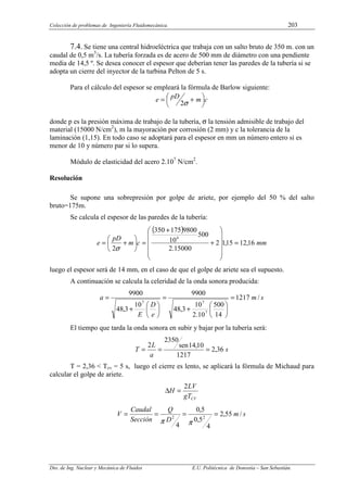 Colección de problemas de Ingeniería Fluidomecánica. 203
Dto. de Ing. Nuclear y Mecánica de Fluidos E.U. Politécnica de Donostia – San Sebastián.
7.4. Se tiene una central hidroeléctrica que trabaja con un salto bruto de 350 m. con un
caudal de 0,5 m3
/s. La tubería forzada es de acero de 500 mm de diámetro con una pendiente
media de 14,5 º. Se desea conocer el espesor que deberían tener las paredes de la tubería si se
adopta un cierre del inyector de la turbina Pelton de 5 s.
Para el cálculo del espesor se empleará la fórmula de Barlow siguiente:
c
m
pD
e 




 +
=
σ
2
donde p es la presión máxima de trabajo de la tubería, σ la tensión admisible de trabajo del
material (15000 N/cm2
), m la mayoración por corrosión (2 mm) y c la tolerancia de la
laminación (1,15). En todo caso se adoptará para el espesor en mm un número entero si es
menor de 10 y número par si lo supera.
Módulo de elasticidad del acero 2.107
N/cm2
.
Resolución
Se supone una sobrepresión por golpe de ariete, por ejemplo del 50 % del salto
bruto=175m.
Se calcula el espesor de las paredes de la tubería:
( )
mm
c
m
pD
e 16
,
12
15
,
1
2
15000
.
2
500
10
9800
175
350
2
4
=












+
+
=






+
=
σ
luego el espesor será de 14 mm, en el caso de que el golpe de ariete sea el supuesto.
A continuación se calcula la celeridad de la onda sonora producida:
s
m
e
D
E
a /
1217
14
500
10
.
2
10
3
,
48
9900
10
3
,
48
9900
7
7
7
=






+
=






+
=
El tiempo que tarda la onda sonora en subir y bajar por la tubería será:
s
a
L
T 36
,
2
1217
10
,
14
sen
2350
2
=
=
=
T = 2,36 < Tcv = 5 s, luego el cierre es lento, se aplicará la fórmula de Michaud para
calcular el golpe de ariete.
CV
gT
LV
H
2
=
∆
s
m
D
Q
Sección
Caudal
V /
55
,
2
4
5
,
0
5
,
0
4
2
2
=
=
=
=
π
π
 