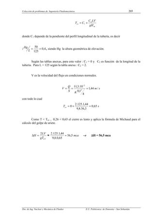 Colección de problemas de Ingeniería Fluidomecánica. 205
Dto. de Ing. Nuclear y Mecánica de Fluidos E.U. Politécnica de Donostia – San Sebastián.
m
cv
gH
LV
C
C
T 2
1 +
=
donde C1 depende de la pendiente del perfil longitudinal de la tubería, es decir
: 4
,
0
125
50
=
=
L
Hg , siendo Hg la altura geométrica de elevación.
Según las tablas anexas, para este valor : C1 = 0 y C2 es función de la longitud de la
tubería. Para L = 125 según la tabla anexa : C2 = 2.
V es la velocidad del flujo en condiciones normales.
s
m
S
Q
V /
44
,
1
4
1
,
0
.
10
.
3
,
11
2
3
=
=
=
−
π
con todo lo cual
s
Tcv 65
,
0
3
,
56
.
8
,
9
44
,
1
.
125
.
2
0 =
+
=
Como T < Tcv , 0,26 < 0,65 el cierre es lento y aplica la fórmula de Michaud para el
cálculo del golpe de ariete.
CV
gT
LV
H
2
=
∆ = mca
5
,
56
65
,
0
.
8
,
9
44
,
1
.
125
.
2
= →
→
→
→ ∆
∆
∆
∆H = 56,5 mca
 