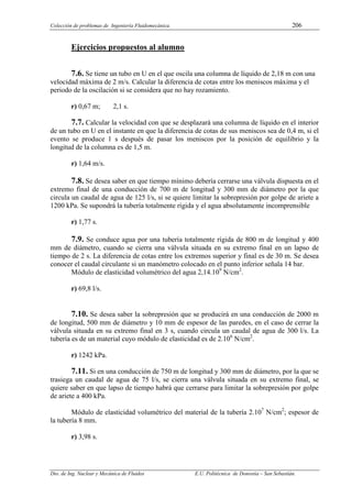Colección de problemas de Ingeniería Fluidomecánica. 206
Dto. de Ing. Nuclear y Mecánica de Fluidos E.U. Politécnica de Donostia – San Sebastián.
Ejercicios propuestos al alumno
7.6. Se tiene un tubo en U en el que oscila una columna de líquido de 2,18 m con una
velocidad máxima de 2 m/s. Calcular la diferencia de cotas entre los meniscos máxima y el
periodo de la oscilación si se considera que no hay rozamiento.
r) 0,67 m; 2,1 s.
7.7. Calcular la velocidad con que se desplazará una columna de líquido en el interior
de un tubo en U en el instante en que la diferencia de cotas de sus meniscos sea de 0,4 m, si el
evento se produce 1 s después de pasar los meniscos por la posición de equilibrio y la
longitud de la columna es de 1,5 m.
r) 1,64 m/s.
7.8. Se desea saber en que tiempo mínimo debería cerrarse una válvula dispuesta en el
extremo final de una conducción de 700 m de longitud y 300 mm de diámetro por la que
circula un caudal de agua de 125 l/s, si se quiere limitar la sobrepresión por golpe de ariete a
1200 kPa. Se supondrá la tubería totalmente rígida y el agua absolutamente incomprensible
r) 1,77 s.
7.9. Se conduce agua por una tubería totalmente rígida de 800 m de longitud y 400
mm de diámetro, cuando se cierra una válvula situada en su extremo final en un lapso de
tiempo de 2 s. La diferencia de cotas entre los extremos superior y final es de 30 m. Se desea
conocer el caudal circulante si un manómetro colocado en el punto inferior señala 14 bar.
Módulo de elasticidad volumétrico del agua 2,14.109
N/cm2
.
r) 69,8 l/s.
7.10. Se desea saber la sobrepresión que se producirá en una conducción de 2000 m
de longitud, 500 mm de diámetro y 10 mm de espesor de las paredes, en el caso de cerrar la
válvula situada en su extremo final en 3 s, cuando circula un caudal de agua de 300 l/s. La
tubería es de un material cuyo módulo de elasticidad es de 2.106
N/cm2
.
r) 1242 kPa.
7.11. Si en una conducción de 750 m de longitud y 300 mm de diámetro, por la que se
trasiega un caudal de agua de 75 l/s, se cierra una válvula situada en su extremo final, se
quiere saber en que lapso de tiempo habrá que cerrarse para limitar la sobrepresión por golpe
de ariete a 400 kPa.
Módulo de elasticidad volumétrico del material de la tubería 2.107
N/cm2
; espesor de
la tubería 8 mm.
r) 3,98 s.
 