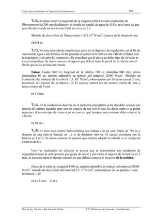 Colección de problemas de Ingeniería Fluidomecánica. 207
Dto. de Ing. Nuclear y Mecánica de Fluidos E.U. Politécnica de Donostia – San Sebastián.
7.12. Se desea saber la magnitud de la longitud crítica de una conducción de
fibrocemento de 200 mm de diámetro si circula un caudal de agua de 50 l/s, en el caso de que
una válvula situada en su extremo final se cierre en 2 s.
Módulo de elasticidad de fibrocemento 1,825.106
N/cm2
. Espesor de la tubería 6 mm.
r) 651 m.
7.13. Se tiene una tubería maestra que parte de un depósito de regulación con el fin de
suministrar agua a una fábrica. Se ha pensado disponer en la fábrica una válvula esférica para
la regulación y el corte del suministro. Se considera que el cierre de dicho tipo de válvulas es
cuasi instantáneo. Se desea conocer el espesor que deberá tener la pared de la tubería con el
fin de que no se produzcan roturas.
Datos: Caudal 840 l/s; longitud de la tubería 700 m; diámetro 800 mm; altura
geométrica 80 m; tensión admisible de trabajo del material 12000 N/cm2
;Módulo de
elasticidad del material de la tubería 1,5. 107
N/cm2
; sobreespesor por diversas causas 2 mm;
tolerancia del espesor de la tubería 1,2. El espesor deberá ser un número entero de mm y
nunca menor de 5 mm.
r) 13 mm.
7.14. En la conducción descrita en el problema precedente se ha decidido colocar una
tubería del mismo material pero con un espesor de tan solo 6 mm. Se desea saber si se podrá
mantener el mismo tipo de cierre o en su caso en qué tiempo como mínimo debe cerrarse la
válvula.
r) 20,16 s.
7.15. Se tiene una central hidroeléctrica que trabaja con un salto bruto de 750 m y
dispone de una tubería forzada de 1,2 m de diámetro interior. El caudal circulante por la
tubería es 3 m3
/s. Se desea conocer el espesor que debiera adoptar la tubería si el tiempo de
cierre es de 6 s.
Una vez realizados los cálculos se piensa que es conveniente por cuestiones de
seguridad reducir la sobrepresión por golpe de ariete y por tanto el espesor de la tubería en 2
mm, se necesita saber el tiempo mínimo en que deberá cerrarse el inyector de la turbina.
Datos de la tubería: Longitud 1800 m; tensión admisible de trabajo del material 20000
N/cm2
; módulo de elasticidad del material 2,5.107
N/cm2
; sobreespesor de las paredes 3 mm;
tolerancia 1,15.
r) 34,3 mm; 9,44 s.
 