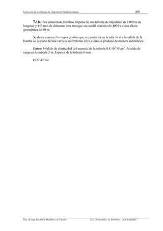 Colección de problemas de Ingeniería Fluidomecánica. 208
Dto. de Ing. Nuclear y Mecánica de Fluidos E.U. Politécnica de Donostia – San Sebastián.
7.16. Una estación de bombeo dispone de una tubería de impulsión de 1800 m de
longitud y 450 mm de diámetro para trasegar un caudal máximo de 400 l/s a una altura
geométrica de 80 m.
Se desea conocer la mayor presión que se producirá en la tubería si a la salida de la
bomba se dispone de una válvula antirretorno cuyo cierre se produce de manera automática.
Datos: Módulo de elasticidad del material de la tubería 0,8.107
N/cm2
. Pérdida de
carga en la tubería 5 m. Espesor de la tubería 8 mm.
r) 22,42 bar.
 