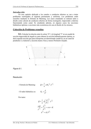 Colección de Problemas de Ingeniería Fluidomecánica. 210
Dto. de Ing. Nuclear y Mecánica de Fluidos E.U. Politécnica de Donostia – San Sebastián.
Introducción
En este capítulo dedicado a los canales o conductos abiertos se van a tratar
problemas restringidos al régimen permanente y uniforme. Los problemas están
resueltos mediante la fórmula de Manning. Los casos estudiados se refieren tanto a
diseño como cálculo de conductos abiertos de forma rectangular, trapezoidal y tuberías
funcionando como canal. Se estudiarán además, en algunos casos las secciones
hidráulicas óptimas o secciones más económicas de cara al diseño de los mismos.
Colección de Problemas resueltos
8.1. Calcular la relación entre la solera “b” y la longitud “l” en un caudal de
sección trapezoidal de ángulo α, para obtener la sección hidráulicamente óptima, es
decir aquella sección que para transportar un determinado caudal Q, en un canal de
pendiente J y material n, necesita menos Área y menos Perímetro mojado.
Figura 8.1.
Resolución
- Fórmula de Manning: 2
1
3
2
.
.
.
1
J
R
A
n
Q h
=
- El radio hidráulico es:
P
A
Rh = .
Por tanto:
2
1
3
2
.
.
.
1
J
P
A
A
n
Q 





=
K
cte
P
A
J
Q
n
=
=
=
3
2
3
2
2
1
.
3
2
3
5
.P
K
A =
 
