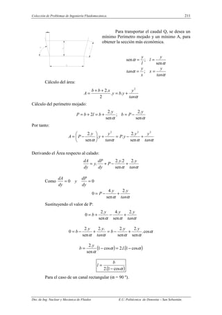 Colección de Problemas de Ingeniería Fluidomecánica. 211
Dto. de Ing. Nuclear y Mecánica de Fluidos E.U. Politécnica de Donostia – San Sebastián.
Para transportar el caudal Q, se desea un
mínimo Perímetro mojado y un mínimo A, para
obtener la sección más económica.
α
α
sen
;
sen
y
l
l
y
=
=
α
α
tan
y
x
x
y
tan =
= ;
Cálculo del área:
α
tan
y
y
b
y
x
b
b
A
2
.
.
2
.
2
+
=
+
+
=
Cálculo del perímetro mojado:
α
α sen
.
2
;
sen
.
2
2
y
P
b
y
b
l
b
P −
=
+
=
+
=
Por tanto:
α
α
α
α tan
y
y
y
P
tan
y
y
y
P
A
2
2
2
sen
.
2
.
.
sen
.
2
+
−
=
+






−
=
Derivando el Área respecto al calado:
α
α tan
y
y
P
dy
dP
y
dy
dA .
2
sen
2
.
.
2
. +
−
+
=
Como 0
0 =
=
dy
dP
y
dy
dA
α
α tan
y
y
P
.
2
sen
.
4
0 +
−
=
Sustituyendo el valor de P:
α
α
α tan
y
y
y
b
.
2
sen
.
4
sen
.
2
0 +
−
+
=
α
α
α
α
α
cos
.
sen
.
2
sen
.
2
.
.
2
sen
.
2
0
y
y
b
tan
y
y
b +
−
=
+
−
=
( ) ( )
α
α
α
cos
1
.
.
2
cos
1
sen
.
2
−
=
−
= l
y
b
( )
α
cos
1
.
2 −
=
b
l
Para el caso de un canal rectangular (α = 90 º).
 