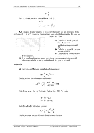 Colección de Problemas de Ingeniería Fluidomecánica. 212
Dto. de Ing. Nuclear y Mecánica de Fluidos E.U. Politécnica de Donostia – San Sebastián.
2
b
l =
Para el caso de un canal trapezoidal (α = 60 º).
b
b
y
b
l
.
2
3
60
sen
. =
=
=
8.2. Se desea diseñar un canal de sección rectangular, con una pendiente de 0,5
milésimas, Q = 12 m3
/s y material (hormigón en bruto), donde la velocidad del agua no
supere los 2 m/s.
a) Calcular la base b, para el
caso de sección
hidráulicamente óptima (b =
2.h).
b) Calcular la altura H, con una
berma del 15 %.
c) Comprobar el condicionante
de la velocidad.
d) Si la canalización, en un tramo importante, toma una pendiente mayor (1
milésima), calcular la nueva profundidad h del agua en el canal.
Resolución
a) Expresión de Manning para el cálculo de canales:
2
1
3
2
.
.
.
1
J
R
A
n
Q h
=
Sustituyendo a los valores proporcionados:
05
,
8
0005
,
0
12
.
015
,
0
.
. 3
2
=
=
=
J
Q
n
R
A h
Cálculo de la sección y el Perímetro óptimo: (b = 2.h). Por tanto:
h
h
b
P
h
h
b
A
.
4
.
2
.
2
. 2
=
+
=
=
=
Cálculo del radio hidráulico óptimo:
2
.
4
.
2 2
h
h
h
P
A
Rh =
=
=
Sustituyendo en la expresión anteriormente determinada:
 