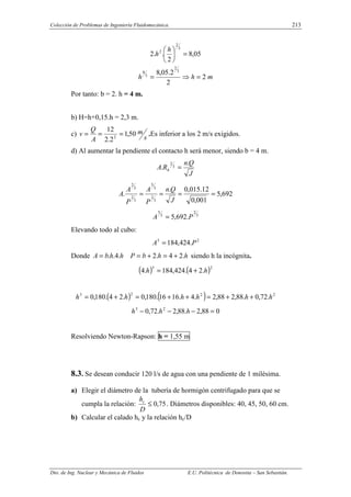 Colección de Problemas de Ingeniería Fluidomecánica. 213
Dto. de Ing. Nuclear y Mecánica de Fluidos E.U. Politécnica de Donostia – San Sebastián.
05
,
8
2
.
.
2
3
2
2
=





 h
h
m
h
h 2
2
2
.
05
,
8 3
2
3
8
=
⇒
=
Por tanto: b = 2. h = 4 m.
b) H=h+0,15.h = 2,3 m.
c)
s
m
A
Q
v 50
,
1
2
.
2
12
2
=
=
= .Es inferior a los 2 m/s exigidos.
d) Al aumentar la pendiente el contacto h será menor, siendo b = 4 m.
J
Q
n
R
A h
.
. 3
2
=
692
,
5
001
,
0
12
.
015
,
0
.
.
3
2
3
5
3
2
3
2
=
=
=
=
J
Q
n
P
A
P
A
A
3
2
3
5
.
692
,
5 P
A =
Elevando todo al cubo:
2
5
.
424
,
184 P
A =
Donde h
h
b
P
h
h
b
A .
2
4
.
2
.
4
.
. +
=
+
=
= siendo h la incógnita.
( ) ( )2
5
.
2
4
.
424
,
184
.
4 h
h +
=
( ) ( ) 2
2
2
5
.
72
,
0
.
88
,
2
88
,
2
.
4
.
16
16
.
180
,
0
.
2
4
.
180
,
0 h
h
h
h
h
h +
+
=
+
+
=
+
=
0
88
,
2
.
88
,
2
.
72
,
0 2
5
=
−
−
− h
h
h
Resolviendo Newton-Rapson: h = 1,55 m
8.3. Se desean conducir 120 l/s de agua con una pendiente de 1 milésima.
a) Elegir el diámetro de la tubería de hormigón centrifugado para que se
cumpla la relación: 75
,
0
≤
D
hc
. Diámetros disponibles: 40, 45, 50, 60 cm.
b) Calcular el calado hc y la relación hc/D
 