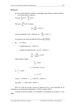 Colección de Problemas de Ingeniería Fluidomecánica. 214
Dto. de Ing. Nuclear y Mecánica de Fluidos E.U. Politécnica de Donostia – San Sebastián.
Resolución
a) En la tabla referida a caudales y velocidades para distintos calados referidos
a la sección llena, se observa:
Para que 91
,
0
,
75
,
0 〈
〈
ll
C
c
Q
Q
D
h
Por tanto, 91
,
0
120
〈
ll
Q
. Es decir:
s
l
Qll /
9
,
131
91
,
0
120
=
〉
Como la pendiente es de 1 milésima: s
l
J
Q
Q ll
/
9
,
131
1 ≥
= .
Es necesario, por tanto una tubería de 60 cm, D = 60 cm.
b) D = 60 cm.
Caudal unitario Q1 = 168,27 l/s.
Caudal a sección llena s
l
J
Q
Qll /
27
,
168
.
1 =
=
713
,
0
27
,
168
120
=
=
ll
c
Q
Q
Observando en tablas:
623
,
0
=
D
hc
cm
hc 4
,
37
60
.
623
,
0 =
=
c) 083
,
1
=
ll
c
v
v
J
v
vll .
1
=
Como s
m
v
s
m
v ll /
595
,
0
1
.
595
,
0
/
595
,
0
1 =
=
= .
Por tanto: s
m
vc /
64
,
0
083
,
1
.
595
,
0 =
= .
8.4. Un canal de sección circular de diámetro 0,8 m, está construido de un
material con un coeficiente de Manning n = 0,020 y conduce 200 l/s.
Calcular la altura de calado y la velocidad si la pendiente de la solera es 1 por
2000.
 