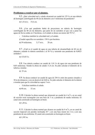 Colección de Problemas de Ingeniería Fluidomecánica. 216
Dto. de Ing. Nuclear y Mecánica de Fluidos E.U. Politécnica de Donostia – San Sebastián.
Problemas a resolver por el alumno.
8.5. ¿Qué velocidad real y calado alcanzará un caudal de 125 l/s en una tubería
de hormigón centrifugado de 40 cm de diámetro con 5 milésimas de pendiente?
r) 1,16 m/s; 33,6 cm.
8.6. ¿Con qué pendiente habrá de proyectarse un tubería de hormigón
centrifugado de 40 cm de diámetro, que parte de un sumidero al que van a parar las
aguas de lluvia caídas en 2 hectáreas, si el calado se desea sea menor del 70 %?.
- Calcúlese también la velocidad real y el calado.
(Caudal específico en sumidero: 150 l/s por hectárea.
r) 39 milésimas; 3,17 m/s; 28 cm.
8.7. ¿Cuál es el caudal de agua en una tubería de alcantarillado de 60 cm de
diámetro, estando la tubería semillena ( al 50 %) y teniendo una pendiente de 0,0025
unidades?.
r) 133,03 l/s.
8.8. Una tubería conduce un caudal de 1,81 l/s de agua con una pendiente de
0,05 milésimas. Siendo la altura de calado 11,4 cm. Se pide calcular el diámetro de la
tubería a instalar.
r) 25 cm.
8.9. Se desea conducir un caudal de agua de 250 l/s entre dos puntos situados a
30 m de distancia y con un desnivel de 0,60 m. Se pide calcular el diámetro de la tubería
a instalar para que la velocidad no supere 3 m/s.
- Calcúlese también el calado.
r) 40 cm; 32 cm.
8.10. Calcular la altura normal que alcanzará un caudal de 4 m3
/s, en un canal
de sección recta rectangular con una base de 3 m y pendiente de media milésima. El
canal está construido en hormigón en bruto.
r) 1,20 m.
8.11. Calcular la altura normal que alcanza un caudal de 8 m3
/s, en un canal de
sección trapecial con paredes inclinadas 45 º, con una base menor de 2 m y con una
pendiente de una milésima. El canal está construído en hormigón en bruto.
r) 1,345 m.
 