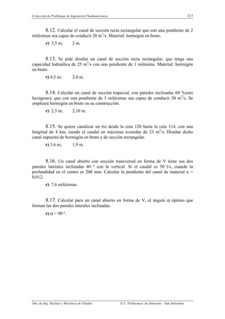 Colección de Problemas de Ingeniería Fluidomecánica. 217
Dto. de Ing. Nuclear y Mecánica de Fluidos E.U. Politécnica de Donostia – San Sebastián.
8.12. Calcular el canal de sección recta rectangular que con una pendiente de 2
milésimas sea capaz de conducir 20 m3
/s. Material: hormigón en bruto.
r) 3,5 m; 2 m.
8.13. Se pide diseñar un canal de sección recta rectangular, que tenga una
capacidad hidraúlica de 25 m3
/s con una pendiente de 1 milésima. Material: hormigón
en bruto.
r) 4,5 m; 2,4 m.
8.14. Calcular un canal de sección trapecial, con paredes inclinadas 60 º(semi
hexágono), que con una pendiente de 3 milésimas sea capaz de conducir 30 m3
/s. Se
empleará hormigón en bruto en su construcción.
r) 2,5 m; 2,10 m.
8.15. Se quiere canalizar un río desde la cota 120 hasta la cota 114, con una
longitud de 4 km, siendo el caudal en máximas avenidas de 23 m3
/s. Diseñar dicho
canal supuesto de hormigón en bruto y de sección rectangular.
r) 3,6 m; 1,9 m.
8.16. Un canal abierto con sección transversal en forma de V tiene sus dos
paredes laterales inclinadas 40 º con la vertical. Si el caudal es 50 l/s, cuando la
profundidad en el centro es 200 mm. Calcular la pendiente del canal de material n =
0,012.
r) 7,6 milésimas.
8.17. Calcular para un canal abierto en forma de V, el ángulo α óptimo que
forman las dos paredes laterales inclinadas.
r) α = 90 º.
 