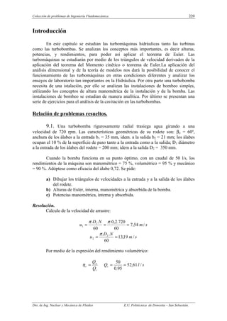 Colección de problemas de Ingeniería Fluidomecánica. 220
Dto. de Ing. Nuclear y Mecánica de Fluidos E.U. Politécnica de Donostia – San Sebastián.
Introducción
En este capítulo se estudian las turbomáquinas hidráulicas tanto las turbinas
como las turbobombas. Se analizan los conceptos más importantes, es decir alturas,
potencias, y rendimientos, para poder así aplicar el teorema de Euler. Las
turbomáquinas se estudiarán por medio de los triángulos de velocidad derivados de la
aplicación del teorema del Momento cinético o teorema de Euler.La aplicación del
análisis dimensional y de la teoría de modelos nos dará la posibilidad de conocer el
funcionamiento de las turbomáquinas en otras condiciones diferentes y analizar los
ensayos de laboratorio tan importantes en la Hidráulica. Por otra parte una turbobomba
necesita de una istalación, por ello se analizan las instalaciones de bombeo simples,
utilizando los conceptos de altura manométrica de la instalación y de la bomba. Las
instalaciones de bombeo se estudian de manera analítica. Por último se presentan una
serie de ejercicios para el análisis de la cavitación en las turbobombas.
Relación de problemas resueltos.
9.1. Una turbobomba rigurosamente radial trasiega agua girando a una
velocidad de 720 rpm. Las características geométricas de su rodete son: β2 = 60º,
anchura de los álabes a la entrada b1 = 35 mm, idem. a la salida b2 = 21 mm; los álabes
ocupan el 10 % de la superficie de paso tanto a la entrada como a la salida; D1 diámetro
a la entrada de los álabes del rodete = 200 mm; idem a la salida D2 = 350 mm.
Cuando la bomba funciona en su punto óptimo, con un caudal de 50 l/s, los
rendimientos de la máquina son manométrico = 75 %, volumétrico = 95 % y mecánico
= 90 %. Adóptese como eficacia del álabe 0,72. Se pide:
a) Dibujar los triángulos de velocidades a la entrada y a la salida de los álabes
del rodete.
b) Alturas de Euler, interna, manométrica y absorbida de la bomba.
c) Potencias manométrica, interna y absorbida.
Resolución.
Cálculo de la velocidad de arrastre:
s
m
N
D
u /
54
,
7
60
720
.
2
,
0
.
60
.
. 1
1 =
=
=
π
π
s
m
N
D
u /
19
,
13
60
.
. 2
2 =
=
π
Por medio de la expresión del rendimiento volumétrico:
t
u
v
Q
Q
=
η s
l
Qt /
61
,
52
95
.
0
50
=
=
 