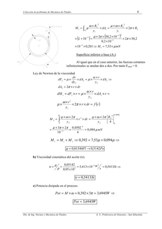 Colección de problemas de Mecánica de Fluidos 6
Dto. de Ing. Nuclear y Mecánica de Fluidos E. U. Politécnica de Donostia – San Sebastián.
( ) ( )
mN
M
L
R
y
R
dA
y
R
M
A
µ
π
π
µ
π
ω
µ
ω
µ
×
=
⇒
×
×
×
×
×
×
×
×
=
+
×
×
×
×
×
=
×
×
=
−
−
−
−
∫
53
,
7
201
,
0
10
2
,
50
2
10
2
,
0
10
2
,
50
3
10
2
1
3
3
2
3
3
2
1
2
2
1
1
2
2
1
1
Superficie inferior o base (A2)
Al igual que en el caso anterior, las fuerzas cortantes
infinitesimales se anulan dos a dos. Por tanto Ftotal = 0.
Ley de Newton de la viscosidad
dr
r
dA
dA
y
r
dA
dy
dv
dF
×
×
=
⇒
×
×
×
=
×
×
=
π
ω
µ
µ
2
2
2
2
2
2
2
( )
r
f
dr
r
y
r
r
dA
y
r
r
dF
dM
=
×
×
×
×
×
=
×
×
×
×
=
×
=
π
ω
µ
ω
µ
2
2
2
2
12
2
2
mN
R
y
dr
r
y
M
R
µ
π
π
µ
π
ω
µ
π
ω
µ
094
,
0
4
0502
,
0
10
2
3
4
2
2
4
3
0502
,
0
0
4
2
2
3
0 2
2
2
=
×
×
×
=
×
×
=
×
×
×
×
=
−
∫
⇒
+
=
⇒
+
= µ
µ 094
,
0
53
,
7
392
,
0
2
1
M
M
MT
Po
Pl 5142
,
0
01544
,
0 →
=
µ
b) Viscosidad cinemática del aceite (υ).
⇒
=
×
=
×
=
= −
St
s
m 5413
,
0
10
413
,
5
10
95
,
0
05142
,
0 2
5
3
ρ
µ
υ
St
5413
,
0
=
υ
c) Potencia disipada en el proceso.
⇒
=
×
=
×
= W
M
Pot 6945
,
3
3
392
,
0 π
ω
W
Pot 6945
,
3
=
 