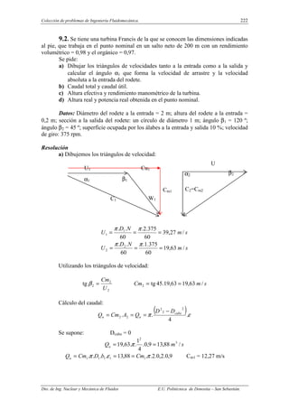 Colección de problemas de Ingeniería Fluidomecánica. 222
Dto. de Ing. Nuclear y Mecánica de Fluidos E.U. Politécnica de Donostia – San Sebastián.
9.2. Se tiene una turbina Francis de la que se conocen las dimensiones indicadas
al pie, que trabaja en el punto nominal en un salto neto de 200 m con un rendimiento
volumétrico = 0,98 y el orgánico = 0,97.
Se pide:
a) Dibujar los triángulos de velocidades tanto a la entrada como a la salida y
calcular el ángulo α1 que forma la velocidad de arrastre y la velocidad
absoluta a la entrada del rodete.
b) Caudal total y caudal útil.
c) Altura efectiva y rendimiento manométrico de la turbina.
d) Altura real y potencia real obtenida en el punto nominal.
Datos: Diámetro del rodete a la entrada = 2 m; altura del rodete a la entrada =
0,2 m; sección a la salida del rodete: un círculo de diámetro 1 m; ángulo β1 = 120 º;
ángulo β2 = 45 º; superficie ocupada por los álabes a la entrada y salida 10 %; velocidad
de giro: 375 rpm.
Resolución
a) Dibujemos los triángulos de velocidad:
s
m
N
D
U /
27
,
39
60
375
.
2
.
60
.
. 1
1 =
=
=
π
π
s
m
N
D
U /
63
,
19
60
375
.
1
.
60
.
. 2
2 =
=
=
π
π
Utilizando los triángulos de velocidad:
2
2
2
tg
U
Cm
=
β s
m
Cm /
63
,
19
63
,
19
.
45
tg
2 =
=
Cálculo del caudal:
( )ε
π .
4
.
.
2
2
2
2
2
cubo
u
u
D
D
Q
A
Cm
Q
−
=
=
=
Se supone: Dcubo = 0
s
m
Qu /
88
,
13
9
,
0
.
4
1
.
.
63
,
19 3
2
=
= π
9
,
0
.
2
,
0
.
2
.
.
88
,
13
.
.
.
. 1
1
1
1
1 π
ε
π Cm
b
D
Cm
Qu =
=
= Cm1 = 12,27 m/s
α1
α2
β1
W1
C1
U1 Cu1
β2
U
2
C2=Cm2
Cm1
 