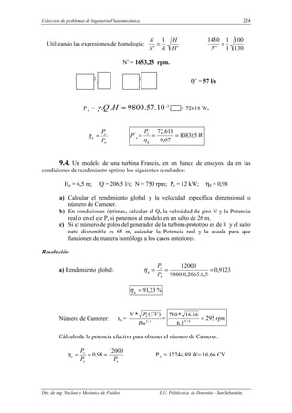 Colección de problemas de Ingeniería Fluidomecánica. 224
Dto. de Ing. Nuclear y Mecánica de Fluidos E.U. Politécnica de Donostia – San Sebastián.
Utilizando las expresiones de homologia:
'
.
1
' H
H
N
N
λ
=
130
100
.
1
1
'
1450
=
N
N’ = 1653,25 rpm.
2
. 2
Q’ = 57 l/s
P,
e = 10
.
57
.
9800
'
'.
. =
H
Q
γ -3
. = 72618 W.
,
,
a
e
g
P
P
=
η W
P
P
g
e
a 108385
67
,
0
618
.
72
´
,
=
=
=
η
9.4. Un modelo de una turbina Francis, en un banco de ensayos, da en las
condiciones de rendimiento óptimo los siguientes resultados:
Hn = 6,5 m; Q = 206,5 l/s; N = 750 rpm; Pr = 12 kW; η0 = 0,98
a) Calcular el rendimiento global y la velocidad específica dimensional o
número de Camerer.
b) En condiciones óptimas, calcular el Q, la velocidad de giro N y la Potencia
real o en el eje P, si ponemos el modelo en un salto de 26 m.
c) Si el número de polos del generador de la turbina-prototipo es de 8 y el salto
neto disponible es 65 m, calcular la Potencia real y la escala para que
funcionen de manera homóloga a los casos anteriores.
Resolución
a) Rendimiento global: 9123
,
0
5
,
6
.
2065
,
0
.
9800
12000
=
=
=
n
r
g
P
P
η
%
23
,
91
=
g
η
Número de Camerer: ns = 4
/
5
)
(
*
Hn
CV
P
N e
= rpm
295
5
.
6
66
.
16
*
750
4
/
5
=
Cálculo de la potencia efectiva para obtener el número de Camerer:
e
e
r
o
P
P
P 12000
98
,
0 =
=
=
η P e = 12244,89 W= 16,66 CV
 