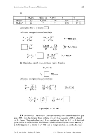 Colección de problemas de Ingeniería Fluidomecánica. 225
Dto. de Ing. Nuclear y Mecánica de Fluidos E.U. Politécnica de Donostia – San Sebastián.
b)
H n (m) Q (m3
/s) P r (W) o
η g
η
Modelo 6,5 0,2065 750 0,98 0,9123
Modelo’ 26 ? ? 0,98 0,9123
Como el modelo es el mismo:
Utilizando las expresiones de homología:
'
.
1
' H
H
N
N
λ
=
26
5
.
6
.
1
1
'
750
=
N
N’ = 1500 rpm
2.
'
H
H
26
5
.
6
.
1
'
2065
.
0
=
Q
Q’= 0,413 m3
/s
λ
γ
γ
.
'
'
=
P
P 2
.
2
/
3
,
26
5
.
6
12






=
r
P
P,
r = 96 kW
d) El prototipo tiene 8 polos, por tanto 4 pares de polos;
H n = 65 m
Np = = 750 rpm.
Utilizando las expresiones de homología:
λ
1
.
p
e
p
e
H
H
N
N
=
λ
1
.
65
5
.
6
750
750
2
/
1






= 316
,
0
=
λ
λ
γ
γ
.
p
e
r
r
p
P
e
P
= 2
.
2
/
3








p
e
H
H
316
,
0
12
=
p
Pr
2
.
Pr (prototipo) = 3795 kW.
9.5. La central de La Fortunada-Cinca en el Pirineo tiene una turbina Pelton que
gira a 333,4 rpm. Se alimenta de un embalse cuyo nivel se encuentra a 475 m sobre el
eje del chorro. El agua circula a través de un conducto de fundición de 6 km de longitud
y 630 mm de diámetro interior. El diámetro de la boquilla del inyector es de 900 mm y
el factor de paso de la misma es k = 0,05 (con la energía cinética a la salida). Se pide:
 