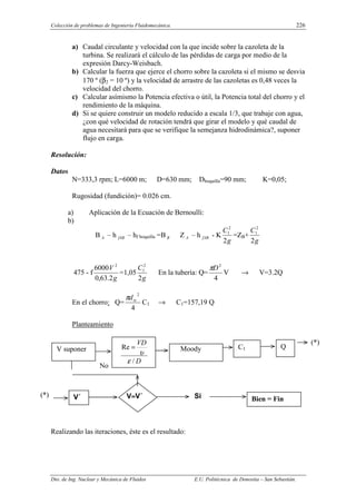 Colección de problemas de Ingeniería Fluidomecánica. 226
Dto. de Ing. Nuclear y Mecánica de Fluidos E.U. Politécnica de Donostia – San Sebastián.
a) Caudal circulante y velocidad con la que incide sobre la cazoleta de la
turbina. Se realizará el cálculo de las pérdidas de carga por medio de la
expresión Darcy-Weisbach.
b) Calcular la fuerza que ejerce el chorro sobre la cazoleta si el mismo se desvia
170 º (β2 = 10 º) y la velocidad de arrastre de las cazoletas es 0,48 veces la
velocidad del chorro.
c) Calcular asímismo la Potencia efectiva o útil, la Potencia total del chorro y el
rendimiento de la máquina.
d) Si se quiere construir un modelo reducido a escala 1/3, que trabaje con agua,
¿con qué velocidad de rotación tendrá que girar el modelo y qué caudal de
agua necesitará para que se verifique la semejanza hidrodinámica?, suponer
flujo en carga.
Resolución:
Datos
N=333,3 rpm; L=6000 m; D=630 mm; Dboquilla=90 mm; K=0,05;
Rugosidad (fundición)= 0.026 cm.
a) Aplicación de la Ecuación de Bernoulli:
b)
B A – h fAB – hf boquilla =B B Z A – h fAB - K
g
C
2
2
1
=ZB+
g
C
2
2
1
475 - f
g
V
2
.
63
,
0
6000 2
=1,05
g
C
2
2
1
En la tubería: Q=
4
2
D
π
V → V=3.2Q
En el chorro: Q=
4
2
tx
d
π
C1 → C1=157,19 Q
Planteamiento
Realizando las iteraciones, éste es el resultado:
V suponer Moody C1 Q
V´ Si Bien = Fin
V≈
≈
≈
≈V´
No
(*)
(*)
D
VD
/
Re
ε
υ
=
 