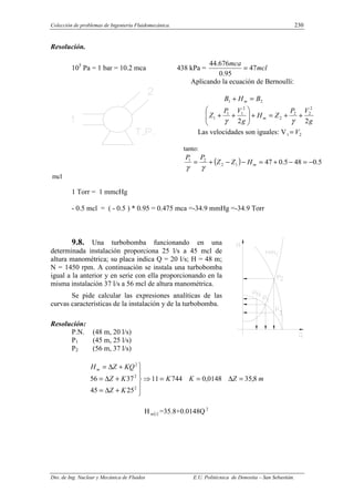 Colección de problemas de Ingeniería Fluidomecánica. 230
Dto. de Ing. Nuclear y Mecánica de Fluidos E.U. Politécnica de Donostia – San Sebastián.
Resolución.
105
Pa = 1 bar = 10.2 mca 438 kPa = mcl
mca
47
95
.
0
676
.
44
=
Aplicando la ecuación de Bernoulli:
2
1 B
H
B m =
+
g
V
P
Z
H
g
V
P
Z m
2
2
2
2
2
2
2
1
1
1 +
+
=
+








+
+
γ
γ
Las velocidades son iguales: V 2
1 V
=
tanto:
( ) 5
.
0
48
5
.
0
47
1
2
2
1
−
=
−
+
=
−
−
+
= m
H
Z
Z
P
P
γ
γ
mcl
1 Torr = 1 mmcHg
- 0.5 mcl = ( - 0.5 ) * 0.95 = 0.475 mca =-34.9 mmHg =-34.9 Torr
9.8. Una turbobomba funcionando en una
determinada instalación proporciona 25 l/s a 45 mcl de
altura manométrica; su placa indica Q = 20 l/s; H = 48 m;
N = 1450 rpm. A continuación se instala una turbobomba
igual a la anterior y en serie con ella proporcionando en la
misma instalación 37 l/s a 56 mcl de altura manométrica.
Se pide calcular las expresiones analíticas de las
curvas características de la instalación y de la turbobomba.
Resolución:
P.N. (48 m, 20 l/s)
P1 (45 m, 25 l/s)
P2 (56 m, 37 l/s)
m
Z
K
K
K
Z
K
Z
KQ
Z
Hm
8
,
35
0148
,
0
744
11
25
45
37
56
2
2
2
=
∆
=
=
⇒





+
∆
=
+
∆
=
+
∆
=
H ( )
i
m =35.8+0.0148Q 2
 
