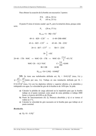 Colección de problemas de Ingeniería Fluidomecánica. 231
Dto. de Ing. Nuclear y Mecánica de Fluidos E.U. Politécnica de Donostia – San Sebastián.
Para obtener la ecuación de la bomba son necesarios 3 puntos:
P.N. (48 m, 20 l/s)
P1 (45 m, 25 l/s)
El punto P3 tiene el mismo caudal que P2, pero la mitad de altura, porque están
serie.
P3 (28 m, 37 l/s)
Hm (tb) =A – BQ - CQ 2
48=A – B20 – C20 2
→ A=48+20B+400C
45=A – B25 – C252
→ 45=48 – 5B – 225C
28=A – B37 – C372
→ 5B=3 – 225C
B=
5
3
- 45C
28=48 – 17B – 969C → 969C=20 – 17B → 969C=20 -
5
3
17x
+45.17C
969C=20 – 10,2+765C C=
204
8
.
9
=0,048
B=-1.56 A=36
Hm (tb) =36+1,56Q – 0.048Q2
9.9. Se tiene una turbobomba definida así; Hb = 18-0,5.Q2
(mca, l/s) y






−
=
6
1
2
Q
Q
η (tanto por uno, l/s). Trabaja en una instalación definida por Hi =
8+0,125.Q2
(mca, l/s) con los depósitos inferior y superior abiertos a la atmósfera y
trabajando con agua. La velocidad de giro de la bomba es de 1450 rpm. Se pide:
a) Calcular la pérdida de carga adicional en la impulsión para que la bomba
trabaje en el punto nominal; costo anual de estas pérdidas si trabaja 2000
horas y el precio del kWh es de 20 pta.
b) Punto de funcionamiento (H, Q, Potencia absorbida y η) si se tornea el
rodete un 3 %.
c) Calcular la velocidad de giro necesaria en la bomba para que trabaje en el
punto nominal.
Resolución.
a) Hp=18 – 0.5Q 2
 