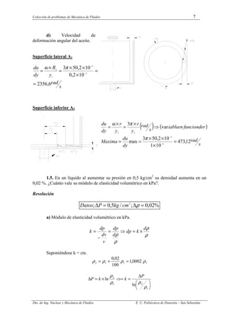 Colección de problemas de Mecánica de Fluidos 7
Dto. de Ing. Nuclear y Mecánica de Fluidos E. U. Politécnica de Donostia – San Sebastián.
d) Velocidad de
deformación angular del aceite.
Superficie lateral A1
s
rad
y
R
dy
du
6
,
2356
10
2
,
0
10
2
,
50
3
3
3
1
2
=
=
×
×
×
=
×
= −
−
π
ω
Superficie inferior A2
( ) ( )
s
rad
dy
du
Maxima
r
de
funcion
en
iable
s
rad
y
r
y
r
dy
du
12
,
473
10
1
10
2
,
50
3
max
var
3
3
3
2
2
=
×
×
×
=
=
⇒
×
=
×
=
−
−
π
π
ω
1.5. En un líquido al aumentar su presión en 0,5 kg/cm2
su densidad aumenta en un
0,02 %. ¿Cuánto vale su módulo de elasticidad volumétrico en kPa?.
Resolución
%
02
,
0
;
/
5
,
0
; 2
=
∆
=
∆ ρ
cm
kg
P
Datos
a) Módulo de elasticidad volumétrico en kPa.
ρ
ρ
ρ
ρ
d
k
dp
d
dp
v
dv
dp
k ×
=
⇒
=
−
=
Suponiéndose k = cte.
1
1
1
2 0002
,
1
100
02
,
0
ρ
ρ
ρ
ρ =
+
=






∆
=
⇒=
×
=
∆
1
2
1
2
ln
ln
ρ
ρ
ρ
ρ P
k
k
P
 