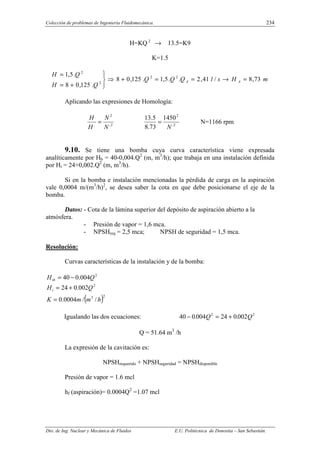Colección de problemas de Ingeniería Fluidomecánica. 234
Dto. de Ing. Nuclear y Mecánica de Fluidos E.U. Politécnica de Donostia – San Sebastián.
H=KQ 2
→ 13.5=K9
K=1.5
m
H
s
l
Q
Q
Q
Q
H
Q
H
A
A 73
,
8
/
41
,
2
.
.
5
,
1
.
125
,
0
8
.
125
,
0
8
.
5
,
1 2
2
2
2
=
→
=
=
+
⇒





+
=
=
Aplicando las expresiones de Homología:
2
,
2
,
N
N
H
H
= 2
,
2
1450
73
.
8
5
.
13
N
= N=1166 rpm
9.10. Se tiene una bomba cuya curva característica viene expresada
analíticamente por Hb = 40-0,004.Q2
(m, m3
/h); que trabaja en una instalación definida
por Hi = 24+0,002.Q2
(m, m3
/h).
Si en la bomba e instalación mencionadas la pérdida de carga en la aspiración
vale 0,0004 m/(m3
/h)2
, se desea saber la cota en que debe posicionarse el eje de la
bomba.
Datos: - Cota de la lámina superior del depósito de aspiración abierto a la
atmósfera.
- Presión de vapor = 1,6 mca.
- NPSHreq = 2,5 mca; NPSH de seguridad = 1,5 mca.
Resolución:
Curvas características de la instalación y de la bomba:
2
004
.
0
40 Q
Htb −
=
2
002
.
0
24 Q
Hi +
=
( )2
3
/
/
0004
.
0 h
m
m
K =
Igualando las dos ecuaciones: 40 0 004 24 0 002
2 2
− = +
. .
Q Q
Q = 51.64 m3
/h
La expresión de la cavitación es:
NPSHrequerido + NPSHseguridad = NPSHdisponible
Presión de vapor = 1.6 mcl
hf (aspiración)= 0.0004Q2
=1.07 mcl
 